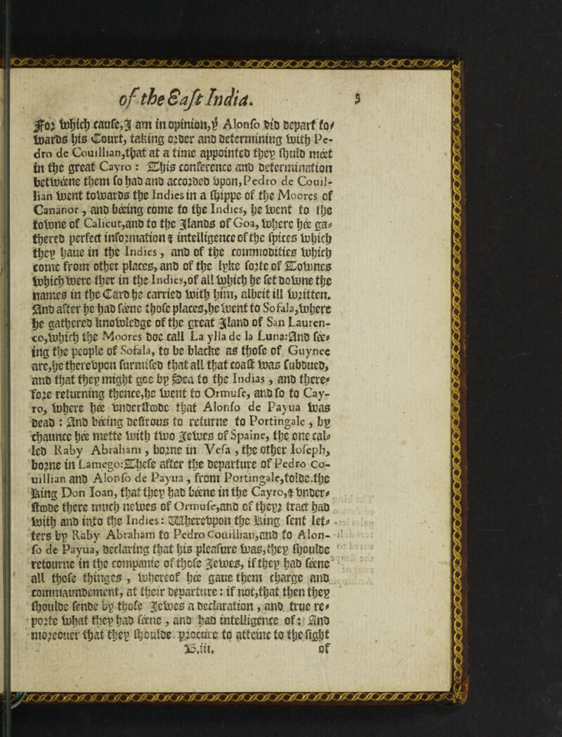 Jfoj fotfjici) eaufe,H am in opinion^ Alonfo did Departtot toarDS l;tsi Court, taking o^oer ana Determining tmtfj Pe¬ dro dc Corn Ilian,that at a time appointee ííjep fl)m& mét in the great Cayro: SCljis conference anü Determination beítóne them fohaDano acco^DcD fcpon,Pedro de Coml- lian toent tOinarDS iije indies in a t^ippe Of tije Moores of Cananor, anD boring come to the Indies, he tncnf to the foimte of Calicut,anD to tpe HlanDs of Goa, inhere ijk ga* fhereD perfect information! intelligence of tpe fpiccs inljicb tijep Ijaue in the Indies, anD of the commoDtiies tohicp come from other places, anD of the Ipke forte of SHoiimcs tohicl) toere fljer in the Indies,of all fuhirh he fet Doixme the names in theCarDhe carrieD truth him, albeit ill iurittem gnD after he habf&ne íhofcp!aces,helneníío So fab,inhere he gathereD linotolcDge of the great BilanD of San Lauren- co,ir*hLh the -Moores DOC call La ylla dc la Luna:£in0 fee* ing the people of Sofab, to be blacfee as thofe of Guynee are,hethercDpcn furmifeD that nil that coaif teas CubDueD, anD that ipep might gee hp @>ca to the Indias, anD there* Tore returning thence,he inent to Ormufe, anDfo to Cay- ro, inhere hée imOCrltcoDC that Alonfo de Pavua in as DeaD : 0nD baring Defirous to reiurne to Portingalç, bp chaunce hée mette inith tUio Vetoes of Spaine, the one cab ICD Raby Abraliam , borne in Vefa , the Other Iofeph, borne in Lamego:2Dhefe after the Departure of Pedro co- uiIlian anD Alonfo de Payua , from Portingale,fc!De.fbO teg Don loan, tbatihep haD borne in the Cayro,timber* ífooe there much neines of Ormufe,anD of ipepr tract haD Inttp anD into the Indies: OTjerebpon tpc Hung fent let* ters bp Raby Abraham to Pedro Couiilian,anD to Alon¬ fo de Payua, Declaring that pis plcafure ÍMS,thcp IpoulDe retourne in the companie of thefe Vetoes, iftpep haD feme' all thofe thinges , tepereof pé gaue them charge anD commaunbement, at their Departure: if nor,that then tpep fhouloe fenDe bp thofe Heines a Declaration, anD true re* porte topat tpcp paD feene, ano paD intelligence of: Slno tnoreouer íp aí tpep ípbuíDe procure to aifetne to the fight J5,iii» of