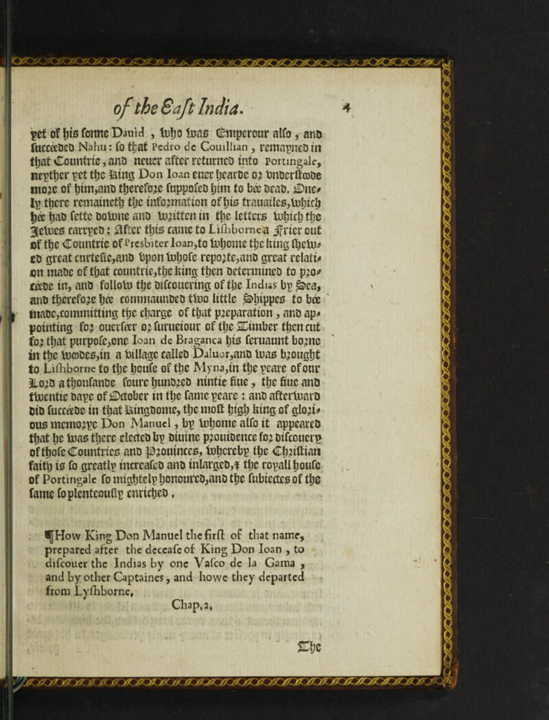 get of his fonnc DauM , tu!jo inns Gimtperour alfo, ana fuccteoeo Nahu: fo fljat Pedro dc Couiliian , remapneo in that Countric, ana ncucr after rcturneo into pomngale, nepther get tt)c nine: Don loan euer hcaroc or bnocrifajoe more of him,ano therefore fuppofco him fo bá ocao, jDne# Ip there remained the information of his trauailc0,fohich tjee hat) fettc ooUme ano toritten in the letter* lufriclj tljc 3!cUic0 carrpeo; After tht* eamc to JLiihbomea jfricr out of tt)C Countric of Prcsbiter loan,fo Inljomc thetiing ftjcUb co great curteüc,ano bponinljofe reporte,ano great relate on ntaoc of that countric,tbejfting then ocfcrmmco fo pro* teeoe in, ano folloto tlje mfcoucring of tljc Indus bp *àea, ano therefore Ijce eomniaunoeo tfoo little ^hippe* to bré tnaoc,committing ti;c charge of that preparation, ano ap* pointing for oucrfttr orfuruciour of the timber then cut for that purpofc,one loan de Bragança hi* feruaunt borne in the tocjoe*,in a tillage calico Da!uor,ano Urn* brought to Lifhborne to the boufc of tt}c Myna,in the pcarc of our 2Loro athoufanoc fourehunoreo nintiefiuc, thcfiucano tfocntic tape of October in the famepcare: ano aftertoaro oio íuccécoc in that^ingoome, tljcmott high bing of gloria ous memorpe Don Manuel, bp Inhontc alfo it appeareo that he inas there clectco bp oiutne prouiocncc for otfeouerg of fhofc Countries ano prouince*, inherebp tljc Chriftiati faith is fo greatlp increafeo ano inlargco,$ tljc ropallhoufe of Portingale fo mightelphonourco,ano the fubiccte* of the fame íopícoícouflp enrietjeo, ^[How King Don Manuel thefirfl: of that name, prepared after the dcccafeof King Don loan , to djfcoucr the Indus by one Vafco de la Gama , and by other Captaines, and howe they departed from Lyfhborne, Chap, a &hc