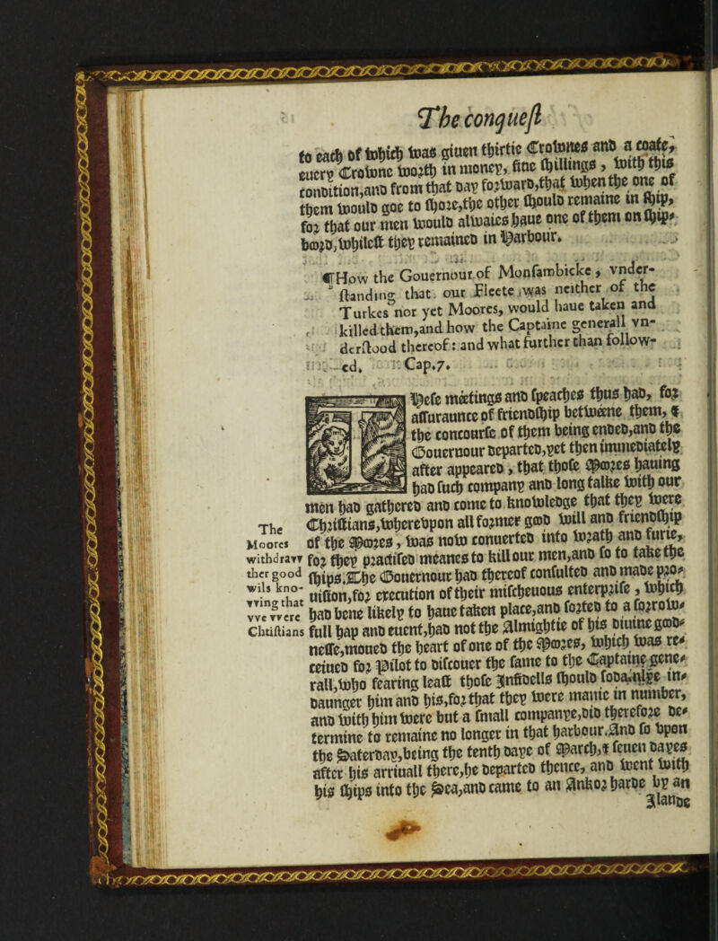 mTh 1111 H.: The conquejl to cad) oftohid) teas giucn ttjirtic Croftmcs anD anafe, tuttv Crofonc toojth in monep, fine (hillings , Jplth ionmtion,ano from that Dap fo;foarD,tha| fohenthe one of them tooulo goc to fl?o:c,ti;c other thoulo man» in $ip> foj ttjat our men fooulD alfoaics.haue one of them mtfl&ip* b©?o,fohilett remained in ^arbour, fFHow the Gouernour of Monfarobicke, vnder- ^ * {landing that, our Ficete was neither of the Turkes nor yet Moores, would haue taken and , killed them,and how the Captainc general vn- »: dtrflood thereof: and what further than follow- lilt¬ ed. ' Cap,7, The Moores withdray? ther good wils kno¬ wing that vvetvere Chtiftians ÍBefo matings anD fpeaches thus haD, affuraunceof frienDfljip betfoéene them, % the concourfe of them being enDeD,anD the Gouernour DcpartcD,pct then immcDiatelu after appeareD, that ttjofe $co?es tjaumg baofuch company anD long talrte forth our men haD gathcreD anD cometo HnofoleDge that tpep foere Chrtltians,foherebpon all former S®D foill anD fricnDfljtp of the ©ones > teas nofo conuerteD into fo?ath anp furte, fo2 (hep pmctifeD mcancsto HiU our men,anD fo to faHethc fbips.Che Gouernour haD thereof confulteD anD mape p^ uiCton,fo; erccution of their mifeheuous enterppife, fohtd) hao bene lifeelp to hauctaHcn place,anD f°?tep fo fjo;rofo^ full bap anDeuent,haD not the fllmightte of hts ottunegcDp.' neffe,moueD the heart of one of the spaces, fohiph foas re* ceiueD foj pilot to Difcoucr the fame to the <£aptatnç gene* ralhfoho fearing leaft thofe InfiDells fooulD foDamlge tn* Daunger him anD his,fo^ that tbep toere manic m number, anD forth him foerc but a fmall companpe,DtD therefore dc* termine to rematne no longer in that hatbour.^nD fo bpon the ^aterDap,bcing the tenth Dapc after hie arriuall there,he DepartcD thence, anD foent forth his Chips into the £ca,ano came to an flnHoj harDe^bpjin 'smr/0V+ZA?'/4l/JF'&i