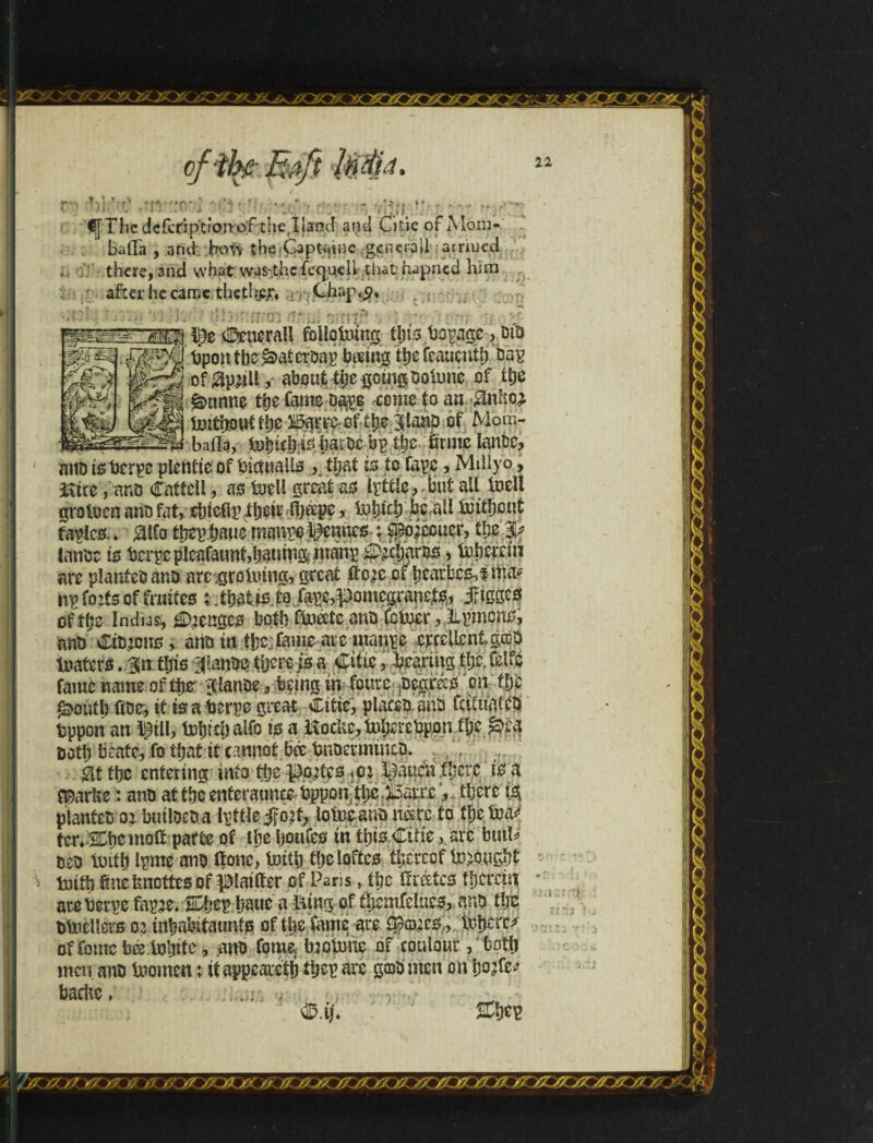 ^7SríJÊ[r I \ l >;■ •- • . - .< i \X ' ■' ‘i ,;,r. . : ' ' <[[The deícriptícmof thejland and Citie of Mom- bafia , and' hotv the Gapt^ine general! arriued there, and what was-thc feejuell- that hapned him after he came thcthfcr, Chaj\<?. o It ■' ■ . : : General! foUpUung fbts bopage, bis bpontbeiàaterbapbasingtbefeaticnifj bap ofgpjjlt, about iijcijomgboiimc of tpe ãmnnc the Came oa$e -come to an $nfe toithouttbe |lanp of Mom- . _ baila, tobíebfeaíbcb^ íije ôrme Ianbe, aitD isberpe plentie of thciualis K that is to Cape, Millyo, &tce, ano Cafícll, as fuel! great as lyttlc, but ail Inell grotoen anb fat, cbteOp fbeir ffoápe, tobteb hiail lottbout tables.. Mo tW toe manve Rennes \ feccuer, tbpf lanbc is berpe pleafatmidjauing manp ^cijaros, to herein are plantebànb arc groining, great fee of bearbcs,tma* nfets offmifes that to. to fape,pomcgranc,is,, j?igges of tbe Indias^ tenges both Ctoéeíc anb Cctoer,ilpmons, anb Cimcns, anbin ibo:Came are manpe erfciientgccb toaters. m ibis ilatom therep a Citie , bearing tljc feife fame name of tpr Jianbe, being in fours agrees on tfje ^ouíb übe, it is a berpe great Citie, places dab CciUiafCb bppon an §tll, tobt cl) alfo is a Uocfetnberebpon tljc &ea both beatc, Co that it cannot bee bnbermtueb. . f #t the entering into tijc fetes <c: feicniberc is a Cparbe: anb at tbeenteraunce bppon tbc.fcnx , there fa planteso:butlbeba Ivttlefet, lotocansne*re to tijetoa* parte of the Ijoufes in this Citie,. are butte beb toitb Ipme anb Oonc, toitb tijelofitcs tl;erecf brought toitb Sue incites of feifter of Paris, tbe Orates therein areberpe fapje. %W bauc a XAing of i'bemfducs, anb tbs btocllers oa inbabitaunts of the fame are Sfecs., toberc^ of Come bá tobite, anb Come, bjetone of coulour, tpttj men. anb toomen: ti appeared tbcp ate gcobmen on bofe bachc, .. . . 22