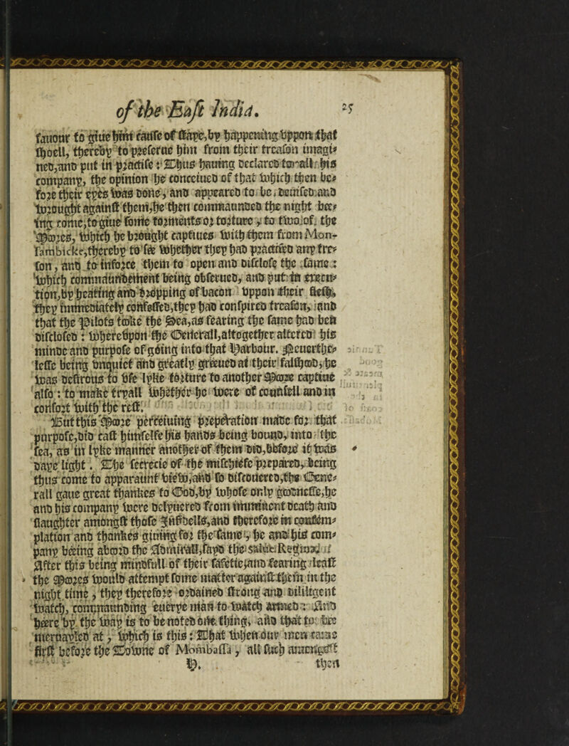 iwmt&aszagmi of tbe Eaft Jhdiâ. fauoar fo giuebmt catífeof lfape,bp happening Uppottí ba* l^ocU, tbercbp to preferue bint from íljctr írcaíon ímagi* neo,ano puf in prnctife v%\)í\s Waning oeclareo íorsü bts companp, tbe opinion Ije concciueo of íbat tobtrb $en bc* fo?e ttjçir epts toas none, ano appearco to bc,oemfeo ano tü20U£totagainíf f^emjije tocn comtoàimoeo tbenigbt bce* im comc,íogiue fome torments or torture >» to ttooof. the Vpiucs, tobicb be brought capftues liu^ tíjem ftomMon- Fa m b i c ke,ítjcrebp to'te tobetber tíjep bao practriro anp tm ton, ano te tnfbrce tijem to open, ano Dtfdofeíijc fame: ’totoíí) rommnurtOement being obferuco, atfòpufttk erects tton,bp beating ano Dropping of bacon Oppon üheír fteí|* tbep nnmeotaíelp confeOeogbcp bao confptreo trcafon, ano that tbe pilots trote the £&ea,as fearing íbe fame bao beft oifclofeo: toberetipon tbe ©erterall,altogether alterco ifis minoeano purpofe of góing into that Iparbour. $cucrtljc* lelfe being Unquiet snbgieatlp gréeueoaitbcir falOjcot), be toas oefirous ío Ufe Ipte tortureio another tycrn capture alfo í fo mnfec frpall tobêtberbe toere of ccnnícU ano m coiiforf toiíb tbe reíf. 3i5uítbiVsp£ore pèfeetumg pfepeYaíiou ntaoc fo; that purpofe,oto caít búnfelfebto banos being botmo, into tbe fea, as tu Ipte manner another of them Dto,bfetorò it toas oape light. %$i fccrccte of fbe mtfcbiefc prepareo,-.being tbus conte to apparaunf Uieto,anO fo otfconerco,tbs Ccnc* rali gane great tbante to ©oo,bp tobofe onlp goonctTe,^ ano bis rompanp toere oeípucreo from imminent Death ano Handier amongfttbofc lHPoeIls,ano therefore meontom* platíon ano íbantes gtnmgfor the fame, bc anoibio com* panp bêeing abcoro tbe $omiraít,fápo tbe salue R^m^ d «after this being mmufutt- of their Mcíícgmo fearing /feàtt tbe Spores tooulo attempt fome matter agaiuttbem m the night.time, tbep therefore orOameo ifrongano oiliiigent toateb, commmmDing eucrpe man to toàtcb artmo üno beeri bp tbe toap is to be noteD orte. thing* atos that tot tee meruatfcO at, tobicb is ibis : IDbat toljeft our me®*ms fíríf before tbe S&tone of MMbafla, alt fucb araeng^f ‘ .  tben 2IT:mi I >' j:ü: 3o hi, f .Clt-SQO (tK