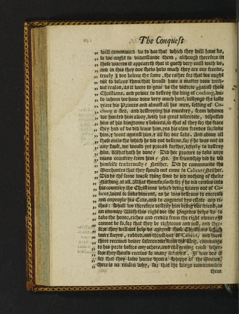 „ teill eomntatmb bstoboctbat tebtcb tbep faill fjaue bs, „ fo tee ought to bnoertfanbe them, although therefore in „ there tearrcs it appeared that it goetb terp euill toitb te, „ anb in this tbep <we (bete bote much tbep are our frenbs, „ truelp 31 Doe belcue t!;e fame, ttje rattjcr fo? tfjat toe ought „ not to belcue tljemtijat tooulb baue a matter bone tetfb* ,» out rcafon, as it teere to geue bs ttje btcto?ie again# tbofe „ Cb?iftiano, anb potoer to belirop the lung of cocbmg,bn* „ to iutjoni tec baue bone terp much ljurf, inllpngc tfje lalte ,, pcare bis P?inces anb almolt all bis men, fetting of Co. „ chmga fire, anb be#roping bis countrep, from tebence „ tee bunteb him ateap,teitb bis great biferebite, bifpoffeb „ j)tm of bis feingbome $ lubteeis,fo that al tbep fo? tbe feare „ tbep bab of bs bib leaue bim,pea bis oten frenbes fo?fcDfee „ ljim,f teent again# him,f all fo? our fabe. *Jnb aboue all „ tbefe euils tlje tebicb be &ib not beferue,fo? $ be teas not in „ anp fault,tee tooulb pet p?oceeb further,bttcrlp to beftrop „ bite* Mbat batb be bone ; JDib bee procure to tafce anpe v mans countrep from him ; 350. 3n frtenblbip bib be bfe bimfelfe traiterouflp i jjieitber. E>tb be commaunbe tb« ,, ^arcbantegtbatibeptboulu not conte to Calicutfjpeiiber, „ E>ib be tbê fome too?fe thing Once be bib nothing of tbefe; ,, j^otbtng at all.Mbat tl>en;fo2fcntf) fo? $ be oib receiue info „ bisconnirep tbe Cb?iftians tebicb being tetuen out of Ca- „ liojt,toent to fcefcejnm out, as be teas oefirous to cncrcafe „ anb enpeople*bis Citie,anb to augment bps effate anb rt* „ cbes: ia>ball tee fberefojebeltrdp him b'emgVtirfrtenb,as „ anenemie; tbt£s rigbtboe the pagoocs belpe bs io ,, fabe tbe bono2,ncbes anb crciiiic from tbe right otener*3|t „ cannot be fo,fo? that tbep be righteous anb itiff, anb tfjcr^ v fa* tbep teill not help bs agapn# tbofe Cb?i#ians tebicb „ teereflapne, robbeb,anbtb.teíí^Kt òTCalicut, aabtecro „ there recciucD bnoer (afcccnbtfttYror#rig, cbmmínge j, to bis po?fe before anp others,anb'itbi gentng caufe teber* ,, foietbcplboulb receiue fo manp tníufíesf. 3!f teee bee it ,y faf teat tbep laibe banbe bpona febippe of the Spoo2cs,f „ tbereis no region tebp, fo? that tije IMnge commaunscb them