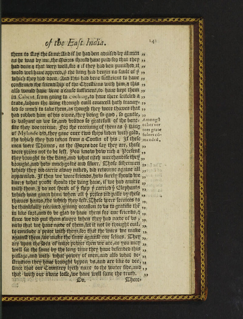 Ifrem to (faf ffje6mc:0nutf ijc bao ben nüinTcts bp at men „ as b* toas bp me,tbe$panejs fl)cu!D baue pain fo? that tbcp „ t)aD Done $ tijat üerptnelkfo? i if tbep baD ben purdtbcD,tt, „ (nolo boelbaueappcrcD,p tbe lung b«o tenjin no fault of $ „ i&tyitl) tijep ’oaD Done, 3rd this bas benefuffident to baue „ çcnSrmeO ítje frtenoibip of tlje Ctjuftians Unit) bim,f ibis „ alio tooulD bane bene acaufc íufftnení,ío baue kept tljcm ,, in Calicut from going to cochiug7to baue tljcrc feifeleo a „ trace,Inborn tbe iking tb?ongb cuill couucell batb fvauap* j> leD fo mmr) to take them,as though tbep incrc tb&ues that,, baD robbeü bim of bis oinne,tbcp being fo gcoD, fo gentle,,, fo fcalpanf as inc fó,anD btftücs fo graft full of Uje bene* -Amongft fife tljcp Docrcreiue. jfo? tbe recetuingof tbemasp iking °^rv3ctrc of Mylmdc Dio,tbcp gatic cucr firm fl)ips laDen Until golo, fllIn£ c0_ tbe tobidj tbep baDtaken from a Coulin of bis. $f tbefe mended, men inere SDimics, as tbe ip©?cs Doe fap tbep arc, tbofe „ mere prices not to be left, ^eu knotn boin rich a p:cfcnt,, tíjcp b’cugbf to tbe iking,anD tobafritclj lucrcbanDífefíjep,, brought,ana boin mntbgolce ano filucr. 2£!jofe Mjcrmcn „ - tebidj tbe£ DiD carric alnap nakcD, did refourne againe all „ apparaileD. 3f tljcn fne lucre frienDs,bobi furelp fbeulo inc „ littetf inbat ptofrt IbculD tbe iking bane, if Inc bao arnttie „ Initb them.31 do not fpcak of p fijip $ carrteDp <£lcpbanfs ?i mbicb Inas ginen bim; infjen all £ pdfes did paffc bp fbefc „ tbeeues ban5s,tbc loiricb tpep Icff.sSbefe inert fcruiccs to „ betbanhfullp reeriueD,gintng occaüon fobs togratifie tbe ,, in like fo?t,ano to be glao to baue them fo? cur fdcnDs,* „ fince Inc Din put tbemaUmpc tnben tbep baD n&Dc of bs, „ tioin tpat ine baueneeDe of tbcm,lct it not be euik to conduce a'peace Initb tbern/o? that tbe boars toe make agatntt tbem,lne tfiake t(ie imne agmnftcur fclucs, Sftjep are bpon tbej&da of'mb# potócr íljên Inc arc7as pou map ,, Inell fee tbe fame bp tbe long time tbep baue DefcnDeo tljis pafiage,anD lnit^ l»bat polncr of men,anD alfo inbat oc^ (fruition tbep b*iue bought bppen bs,anD arc like to Dec, „ fince that óur Cotmirep ipetb necrc to tlje lnater fiDc,auD,, tbaf initb our otnnc lofife,ine baue mall fáne tfje truth. ' r • : iJDo. - ■ ■ %btrCí 3>; )) »