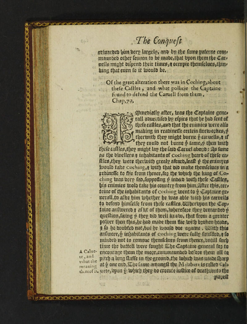retoatücD bimbcrp largelp, ano bp the fame paferne com* maunoco other feanen to be maoedhat bpon them the Car* «clls might Dtípeno tbeir times,* occupíe themfclues,tjjm* bins that euen fo it inoulo be. Of the great alteration there was in Coching,about thefc Cattles, and what pollicie the CapUine found to defend the Carucll from tliem , Chap,70, qhmeDiaflp after, boas the Capfatne gene# rail aoueitifeb bp cfpies that i;e fjao fentof tfafe cattles,anb that the enimtes mere alfo nta&ing in reaDinefle eertein ftreü>o;ftes,$ tljertmth ibep might burne p caruclls,* if thep coulD not iurne p lamc,^ then boith fbefecatfles,theg nitgfjt lap the iaiD Caiuelaba^D: &s fane as the Dboellers % inhabitants of codling hearo of thefe tvs hep buere thetimih grealp afcarD,leatf g theenimpes IdouId tafce caching,* liuth that Dio mafce themfelues in a jcDinefle to flie from thence,foj the bohtch the hmg of Co¬ dling tuaoberp tao,fuppoüng $ inbao botth thefe Cattles, his emmies tcolD faUe his countrp from htm.&ftcr this,ceiv tciue of tl;e inhabitants of codling buent to p Captain* ge* nerall,tD arise him U^ciher he boas able botth his raruells to Defeno himfelfe from thefe cattles. WherbpGn the Cap* iatncanfttiercD* affct of therr«,buhcrefo;ie thepDemanocD^ queííion,fectitg $ thep did bccll tabu, that from a greater pobocr then this,he hao maoe them flie buith fa&Hen hcaos, I & he ocubfcD not,but he buoulo Doe agame. With this anfu.icre,p inhabitants of codling tuere fullp fattffeD,*fo rninDeD not to remouc themfelues from thence,bnfill fitch time the battcll lucre fought &he Captatne general fo^ to encourage them the mo;ic,commaunocD before them all ta pitch a long iffaffe in the grounD,the bohtch boas nfabe iljarp at g one cnD.SDhefame amongtt the M .daturt is calleD c?u iiiacof \s. ucte/opon g bubicb tljeg Do evecute iutttcc of Dcathibnto the A Calus* te , an.i vvhat the meaning