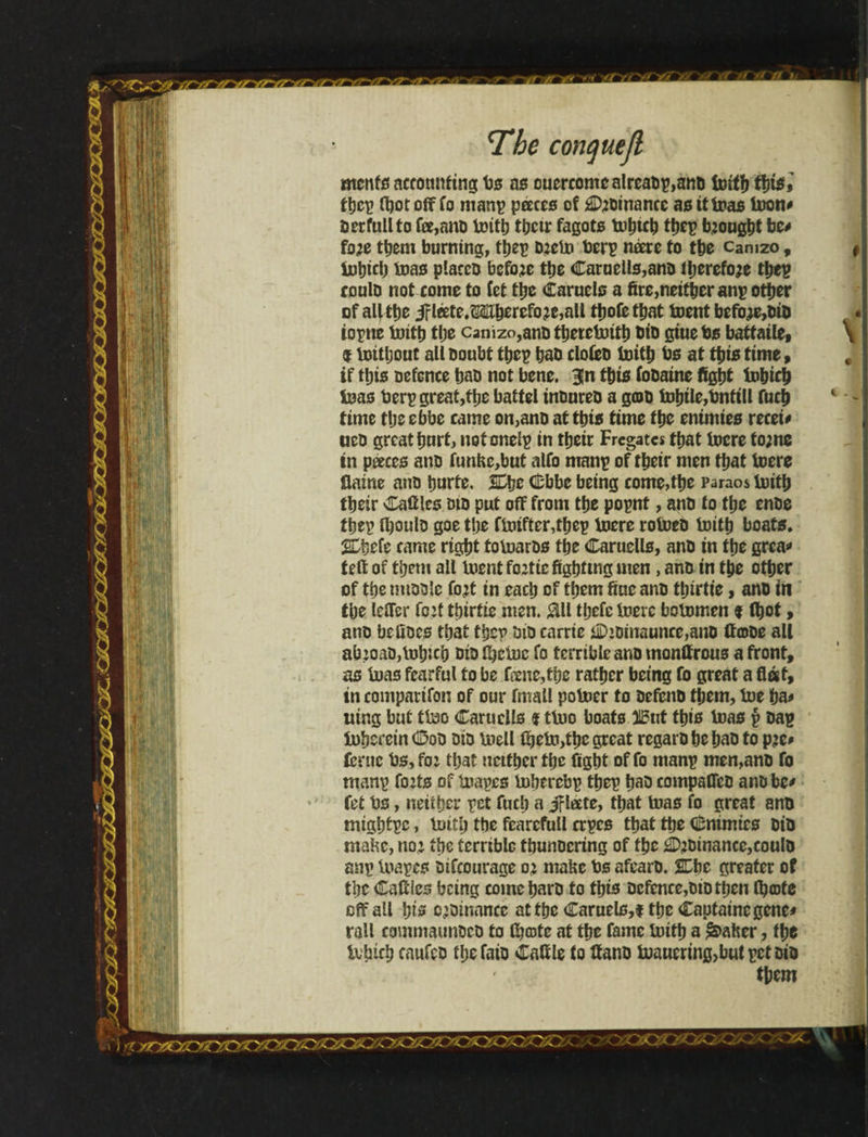 menfs accounting bs as ouercomealreab?,anD loitb tins» the? fljotoff fo man? peeces of Romance as it loas loon* Derfullto fee,anD loith thetr fagots tuhKh the? brought be* foje them burning, the? Dielo ber? neere to the can 120, iobicb loas placco before tbe Caroelis,anD il;erefo?e tbe? coulD not come to fet tbe Caruels a fire,neither an? other of al|íbe iFléete.Mherefo?e,all tbofetbat toent before,DiD ioptie loith tbe canizo,anDtbeieloitb tJtD giuebs battaile, f toitbout all boubt tbe? bao cloieD ioith bs at this time , if this Defence baD not bene. 3!n this foDaine fight lobich loas ber? great,the battel inDureD a g©D tobile,bnttll fucb time tbe ebbe came on,anb attbis time tbe enimies recei* ueD great hurt, notonei? in tbeir Fregatcs that lucre to;ne in peeces anD funbc,but alfo man? of tbeir men that toere flame anD burte. SDbe Cbbc being come,tbe Paraos loitb tbeir Cafilcs did put off from tbe po?nt, anD to tbe enDe tbe? íboulD goe tbe finiftcr,tbep loere roloeD loitb boats. SDbefe came right foloarDs tbe Caruells, anD in the grea* teft of them all loent ftntic fighting men, anD in the other of tbe miDDle tint in each of them fine anD tbtrtte, anD in tbe leffer tint tbirtie men. 011 tbefe loere bolomen 9 (bet, ano befiocs that the? bio carrie CiDtnaunce,anD ffcoDe all alnoaD,Iobicb did fbctoc fo terrible anD monffrous a front, as loas fearful to be feene,tbe ratber being fo great a flat, in companion of our fmall poloer to DefcnD them, lue ha* tiing but tlao Caruells 9 tb.10 boats JBut this loas ? Da? toberein Cod did loell íbeío>tbe great regarD be baD to pjc* feme bs, fo 1 that neither the fight of fo man? men,anD fo man? tints of toapes iubercbp the? baD compaflcD anD be* fet bs, neither pet fucb a Jfleete, that loas fo great anD migbt?c, loitb tbe fcarcfull cr?es that the Cnimies DiD mabc, no; the terrible tbunocring of tbe Cjbmance, coulD an? loa?es Difcourage oj mahe bs afearD. 2Dbe greater of the Cafflcs being come barb to this Defence,did then (bote off all bts o>Dinnnce at the Caruels,t the Captaine gene# rail commaunDcD to fbeote at the fame loitb a &>aher, the Ivbtcb caufeo tbefaio Cattle to ffano tuauering>butpctDiD them