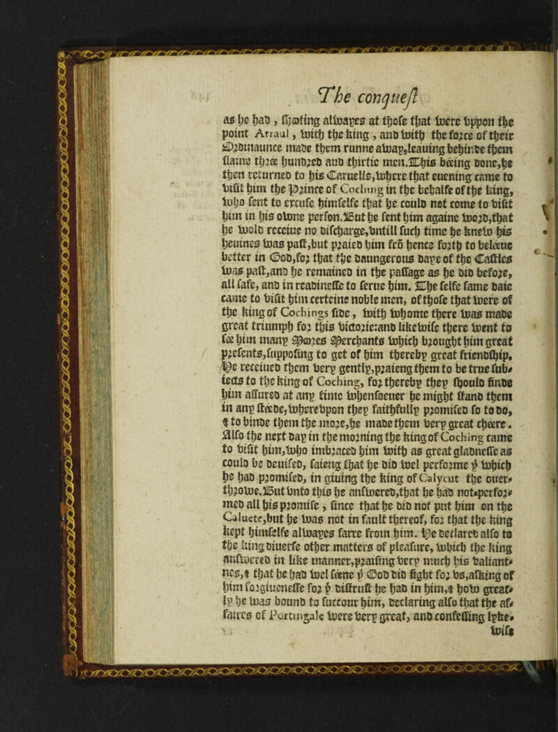 as be bad, (bating aUnapcs at tbofe fljat tocrc tjppcri tbe point Arraal, imib tbe king, nndlmtb tbefo;ce of their *D;omauncc made them rnnne afoap,leauing bebir.de them fiatne tb:® bund;ed and tljirfic mm.Kfyiô báing Done,be then returned to bis Caruelis,tDbere that eucning came to \3tüí tjim tbe^inceof Codnngm ttje bebalfeoftbe king, inijD Tent to ercufe bimfeife that be could not come to bifit btin in bis otone pcrfon.SEut be fentbtm againe tDc;d,tbat be tuoid rccciue no difcbarge,bntill furb time be knelo bis beuines Urns pad,but p;aied him fro hence fo;tb to beleeue t better in <Sod,fo; that tbe Daungerous dapeof fbe Cattles ions paft,anp \)z remained in tbe paffage as be Dio befo;e, all fafe, anD in readineflie to feme bim, 2Cbe felfe fame Daic came to bifit bim certeine noble men, of tíjofe tbattoere of tbe King of Cochings fide, fcntb tobomc there tuas made great triumph fo; this bicto;ic:ano liketotfc there inent to Í® him manp ípmes Merchants tobicb b;ougbtbimgrcat p;cfcnts,fuppofing to get of him t&erebp great frienoibtp. rccetucd them berp gcntlp,p;aiengtbemfo be true fob# ieitsto the king of Coching, fo;tberebp tbep (boulo finoe bim afiureo at anp time toljenfoeuer be might ttanõ them tn anp deeDejtoberebpon tbep fatibfullp p;omifed fo to do, f to btnde them the mo;e,be made them berp great cb®rc. aifo tbe nert dap in the morning tbe king of Coching came to bifit bim,ídíjo tmb;acea him ioitb as great gladncfic as coulo be aeutfed, faieng that be Dio loel pcrfo;mc $ lobicb be bad p;omifed, in gtuing the king of Calycut the otter# ii)20toe.1i5uibnfo this be anfiocrcD,Ibat be bad noUpcrfo;# ineD all bis p;omtfe, fince that be Dio not put bim on the Caluctcjbut be tuas not in fault thereof, foe that the king kept fjtmfelfe alloapes farre from him, tpeteilarcbalfo to i(jc kingdiuerfe other matters of pleafure, tubicb the htng nnftucred in Ithe manner,p;atfing berp much bis baliant# nes,i that be bad loci fane \} Cod DiD fight fo; bs,afhtng of him fogtuenefle fo; $ dtffrufi be bad in bim,f boto great-» Ip be Uias bound to fuccour him, declaring alfo that the af# faucs of Porcmgale lucre berp great, andconfeUing Ipke# x. .. J - Unfit