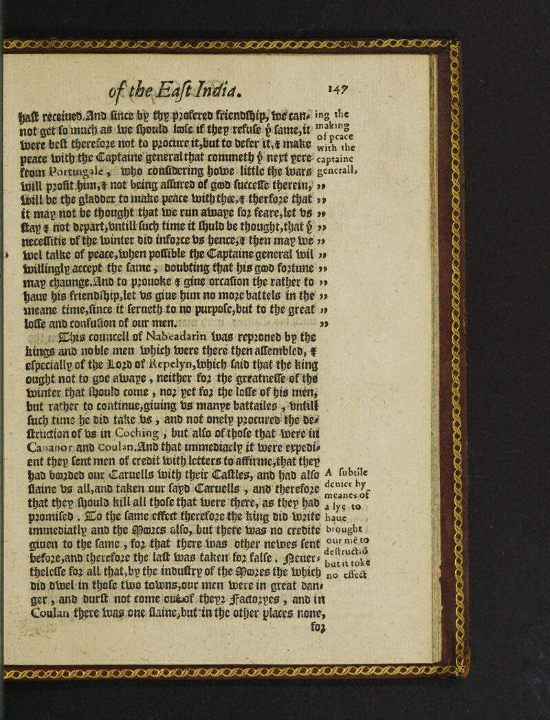 $aff récetue&.0nb fíncc bp tbp p:ofcrcD fricnDtbíp,foeean* ins thc not get fo much as toe íboulD Me if íbep refute p fame,it m,aklcSe toere bcft tljcrefoze not to procure it,but to Defer it,« mahe ° ltphcathc peace toitb ttjc Captaine general tbat rommetb p nert pere captainc from Porttngile, toijo confiDcring botoe little the toars generally toill profit b»n,f not being aííureo of gcoD fucccKe íherein, »» toill be tbe glaODer to mahe peace toitb íb®>f tberfo;e tbat » ft map not be thought that toe run atoape fo; feare,let bs ># (tap I not Depart,bntill fucb time if tbulD be thought,that $ » neeeffitie of the tointcr DiD infojee bs bence,f then map toe » * tpel talhe of peace,tohen pofftble the Capfaine general toil » toillinglp accept the fame, Doubting that bis g®D fortune map chaunge,0nD to p;ouohe $ giue creation the rather fo >» baue bis frienDíhip,leí bs giue him no mo;e battels in the » nreane time,(ince it ferneth^o no purpofc,but to the great >9 Ioffe anD confufion of our men. » Mis couaecll of Nabeadarin toas rep;oueb bp the kings anD noble men tohich toere there tbenaffembleD, f efpectallp of the 3Lo;D of Kepelyn,tobtcb fatD that the king ought not to goe atoape, neither fo; the greatneffe of the tointer that OjouId come, no; pet fo; the Ioffe of his men, but rather to continue,giuing bs manpe battailes , tmtill fucb time he DiD tahe bs, anD not onelp p;ocureD the be* Itruction of bs in Coching , but alfo oftbofe that toere in Ca lanor anD coulan.^nD that tmmcDtadp if toere erpeDi* ent thep Cent men of creDit toitb letters to affirme,fhat thep baD b0;DeD our Catuells toitb their Cattles, anD baD alfo A fubd!c flaine bs all,anD tahen our fapD Caruells , anD therefore that thep fboulD hill all tbofethat toere there, as thep baD ™iyacn t*0 p;omifeD . 2Do the fame effect fherefo;e the htng DiD to;ite hauc immeoiatlp ano the spowes alfo, but there toas no creDite bought gtuen to the fame, fo; that there toas other netoes fent ollr “5 *? befo;e,anD therefo;e the laft toas tahen fo; falfe. fetter* ^ut« tokc thelcffe fo; all that,bp the inbuffrp of the ^©;es the tohich no efoa DiD Dtoel tn thofc ttoo totons,our men toere in great Dan# ger, anD Durft not come ou&of thep; J?aeto;pes, anD in Coulan there toas one ffaine^batmthc other places none, fo; r/M/JF/Má