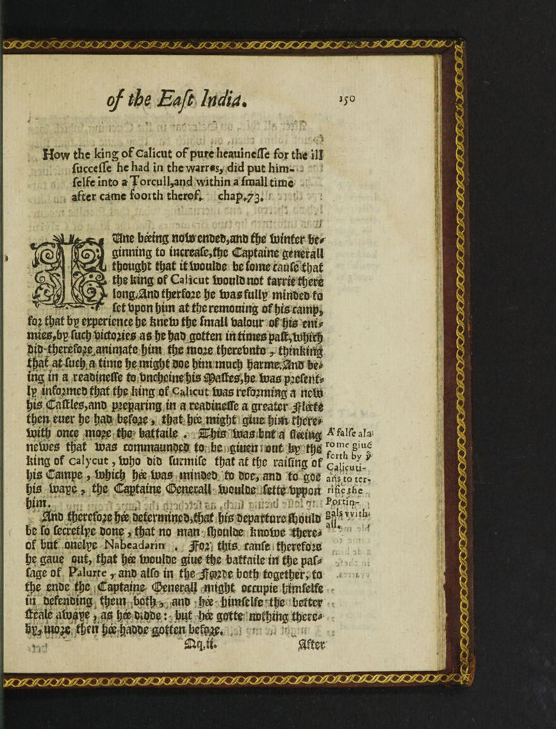 How the king of Calicut of pure heaumeflc for the ill fuccciTe he had in the warres, did put him- fclfe into a Torcull,and within a fmall time after came foorth therof*. chap^. $ne bámgnoto ended,and fye totnfcr be# ginning to increafe,tt>e Captaine generall thought that ittooulde befomecaufe'ihai the king of Calicut tooula not tame there longjana therfo:c he toasfullp minded to fetbponhim attheremouing of his ramp, fo: that bp experience he kneto the fmall balour of his eni* mtes,bp fuchbictojies as he had gotten in times patt,tohith did therefo^animafe him the rao# therebnfo r thinking i^at at fuch.a time he might doe him much hatmr.^nd be# trig in a reaainette to bneheine his êpalícs,he teas portent# Ip informed that the king of caheut toas reforming a net» his Cattles,and preparing in a readinette a greater Jfkrfe then euer he had before, that há might giue him rijere# toitb once mo?e the batfaile . 2£histoasbaia flying A&tfezh netoes that mas commaundcd to be giuemoui bp the rfom,csiu£ king of calycut, toho did furmtfc that at the raiftng of caficua 9 his Campe, tohich há toas minded to doe, and to goe aiStd ter his toape, the Captaine Cenerall toculoe iette dppon ri^eihe htm. , $nd therefore há determined,that his departure fbould saftiw* be fo fccretlpc done , that no man Ihoulbe knotoe there# of but onelpe Nabcadarin , JFo# ttji0 cauft» íberefoze he gaue put, that há toouldc giue the batfatle in the paf# Cage of Palurte y and alfo in the J?5P?Pe both together, to the ende the Captaine Cenerall might occupie timfelfe tn defending them ;bofb, and há himfelfe' the better tteate atoape, as há Oidde: * but há gotte nothing there* bp, wo# then há haode gotten befg^e* Ctq,ü» $ftee ■li .1 r\7'\ >/>: > ' >• v >• >?■ T/jr/jeyjFsjTsjT/jr/i