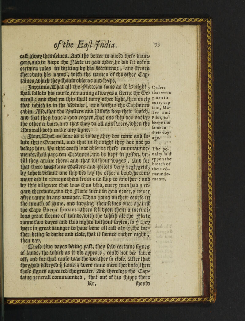 jsaxz&XMè50 \ of the Eajlfndia. caff âteap ííjcmíeltics. £no fge better to auoio fbcfe oauit* gers,anoto Kápe tlje jfléetc tn ^cdd cjoer,be oio fet ooten ceríatnc ruled út inciting bp Ijís ^írt«encí, ano Srmeo tberebntobis name, teítb tíje «ames of ííje otíjcr Cap* fames,tebicb t bcp íljoulu obfcrue ano h«pe. 3inpítmte,ÍíjaÉ all tbe j?toe,as fone as tf iè ntgbf j Orders t^allfolfotJD bts courfe,remainingalteapes a tone t\je Cc* that were nerall: ano that no IKjtp (ball carrp other ligbf>tljen onelp luento that tebicb is tn ííje iBptckc, ano tetifnn the Capfainco tc“enry^ cabin. álfo,that the haliers ano pilots fcá?p their teafclj, (ter and ano that tbcp banc a goo regaro,ibat one ft»fp ooc not lap Pilot, to fbe other a bans,ano that tbep oo all armfteere,teijcn the ^ccPe thc 3omirall ootlj make anp. figne. t,™ ™ Jtem^snoat asTone as it is oap/ffjfp oee come ano Uv a£e> y lute tbeir Generali, ano that in tfje nigljt tbcp ooc nof go before bim. Ipe tbatoccib not obferne fbcfe commaunoc* The pC* meats,(ball pape ten Crotencs,ano be kept in potion, bn* n*ity bid tilltbcp arriucthere,ano thatInitboutteages . $no fo? °hol that there fwasifome Raters ano pilots berp neglpgenf, ,h”ecCõ- bp tebofeoslkuli one fbip oio lap the other a bis?o,beccnv maunder inauroeo to remouethem from one (bip to another : ano raents. bp this Diligence that teas thus bfeo, euerp man Ijao a rc* garo tbcrebnto,ano the jfláfe tecnf in geo ojocr,? netter after ratine in ar.p oaungcr. ®us going on ffjdr courfe in the month of Bjune, anõ iaogittg thcmfelues euer again if tpe Cape Buena fpuransa,tberc feilbpon them a mcruai* loud great tome of teinoe,teitb the tebicb all llje jfláfe ranne tteo oapes ano tteo nights toitbouf faples, fo $ (fjep teerein great oaungcr to baue bene oil calf ate ip,tbc tec* tber being fa oarke ano dote, that it feemco ratljer nigljt, then oap. SDjcfe tteo oapes bating pad, tbep fate terfat’ne ftgncs of lanoe, tbe tobicb as it oio appenre, coulo not l?óe farre off, ano fo? that caufe teas the tecailjer fo clofe. 0fferibaf tbep)bao oifcrpco § fame,! teere come mere iIjcrbnfo3ihen theft ftgnes appeareo tlje greater. 0no therefore tljc Cap* tame generall commaimoeo, that out of his itp'ppc there &r* Iboute o