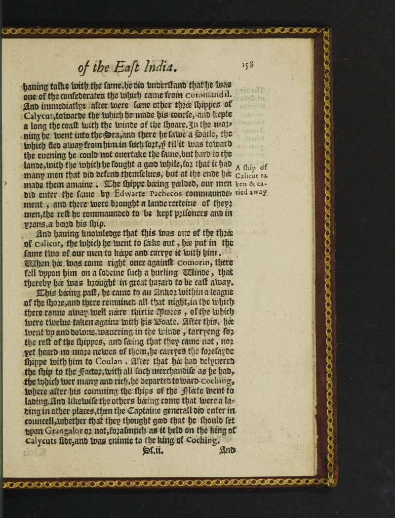 bautttg talhe foitb tfjc fame,lie bto bnoerífanb f&af be toas one of tbe confcberaíes thctoijtc!) came from córomandil. ^tnD tmmebiaflpt after lucre ftene other tí^ác íbtppes of Calycutjfotoaroe the fobicb bemiabe \)is courfe, anb itepie a long ttjecoaft fciitb ttjc totntsc of the iboare.^n the mo,:* ningbe luent into tbc«£ea,ano there Ijefaloe a ^ailc, tbe fobieb flea atoap from inm in ftictj (bit,$ tii it tons folnarb tl)z euening tie coulo not ouertahe tbe famc,but barb to the ianue5tnitt) tije iut»icli a gtoo lnl)tlc,ioj that it t?aD A fl. tíf- many men that btb befcnb tbemfdueo, but at the cr.be \)& Calicut ta> mabe them amaine ♦ %\>z ttitppc bácing peelbeb, onr men ken &. ca* DID enter tlje fame bp Edwartc Pachecos comntaunoei vied away ment, anb there toere brought a lanbe cecteine of tiro men,tbe red he commaunbco to be feept p; lionets anb in pjons,a bo’D bis Ibip. 0nb baumg fenotolcbge that this tnas one of the tb?« of c ilicut, tbe Inbicb be toent to fá&e outb& put in the fame tlno of our men to fecepe anb rarrpe if khib bim. ífôlben b® teas come right oner againlt eomorin, there fell fcppon bim on a foseine fucb a burling tónbe, that tberebp b* Urns brought in great ba?arb to be calf atoap*. %1)Í0 beetng paC, be came to an 0nfco?tmibma league of tbe fho?e,anb there remained all that night,in the Ipljirb there ranne atoap toell neerc tínríie Cp©2cs , of the üsbicb ínereítoeluc tahenagainelDÍtb bis Boate. íãfíerthis, bée ínentbpanbboljone5maucnng in tbe Irinbe, íarrpeng foj tpe relt of the tbippes* anb feeing tbattbep came not, noz pet bearb no mo?e nclces of them,be esrrpcb the fo^efapbc Ibippe toitb bim to Coulan , ãfíer that b® bab bclpuereb tbe ibip to the jfacto?,ictib all fucb merchanbtfe as be bab, tbelnbicbtoer manp anb rich»be bspartebíoteiarfrcoching, lobere after bis comming tbe fljtps of tbe JFl&fe front to labtng.0nb lifcefrifetbeotbers báemg come that frerca la* bing in other places,then the Captaine generall bio enter in couneeltylnbetber that tbep tbougbt g®b that be Ibouib fet tpon Gwngalor 0? notjfojaimncb as it belb on the feing of ealycuts fíoe,anb toas snimie to tbcfetng of coching. £ >>:X. v': 4