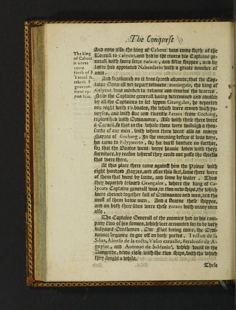 Y ‘V-« .m it.-11 r 0ntj noto affo the king of Calicut toas come fo?tb of ttje ofCaiicuc s:o’cuU t0 calycur,anD bad in tberiuers Ins Captaine ge* is ncwc ticrall loitb foure froze paraos , and 6ftte fljippes , ano bp come latfde had appointed Nabeadarím frith a greate number of forth of y JilfH . ? v'T1 f • ^li!) fo’afmucb as if fono fp:cab ablate, ffjat fbe Cap# gouerne. ía^U5 ©enesríU did drparftofoarde portmgalf, the king of ment vp- port him. cajycuc funs minded to retnrne and rencloe the frarres * j^ctp fbe Captainegcnerall beeing determined ano aduifed bp ailtlje Capfaines to fet bppon Grangalor, pc departed one nigbt toitb rb.boafcs, the tobicb foere armed frith pa# negfes, and lnitb due and tfrentie faraos from codung, rcpleniibed frith 0;oinaunce, 0lfo frith tbefe there tnent a CarueU,fo that m fbe tobolc there frere toelnigb a thou# fande of cur men , frith Inborn there toent alfo as mange #af?es of cochmg. 3Jn tbe morning before it teas dare, bee came to Pdypuerto, fo; bee durft benfurc no further, to} that tbc Boates toent berge beauie laden frith tbegj furniture,bp reafon toberoftbep could not paflTe the tboclls that foere there» at ibis place there came agatnff hint the pztnre toitb eight bundled ^5agies,and after this fo;t,fome there toerc of them that toent bg lande, and fome bg lnater . &l)us fbeg departed fotoard Grangalor, tobere the king of ca- lycuts Capiatne generall teas,in ttoo neto ibips,tbc tobicb foere cbeined together full ofáDeomaunceand men,and the mod of them botoe men. and a ffearne tbefe Ibippes, and on both their does toere tbefe paraos toitb mang men nlfo, SDbe Capfaine Generali of the enimies bad in bis com# pang tfoo of bis fornies,tobicb toer accounted fo:to beberr balgaunt Gentlemen . £>ur jflect bmng come, the 2D:dt* nauncc Ocganne to goe off on both partes. T nihm de la SiIim, Alonfo de la cofta, Vafeo caruallo, Peralonfo de A- guylar, and Antonio de Saldania, tobicb toent ill the SJangarde,. diode clofç toitb the ttoo ibips,toitb the lobifb fbeg fought a tobtle» * ’ s:bcfe t ê