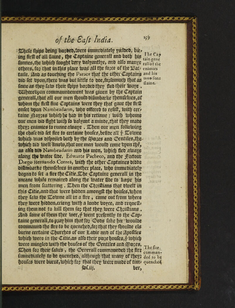 qíO0OíOíoíQ£Q!Q*^ jxzzxxgxzox of the Baft India. Mefe fl)ips being bototb,toere immcbt'afelp t?^Ioco, bá* ing firfi of all flatne, t&c Capfatne generall anb both ljts tonnes,the iuhich foughtberp balpantlpe, anb alfo manpe raUot the others, fo; that tnihis place toas all the fo;ce of tlje iloat* cnimics íatle. áno as touching the Paraos that the ether Captains and his t)io fet bpon,there Urns but little to boe,fb;fomuch that as Ji'^p fane as thep fain their (hips ba>;beb thep fleo their inape. ainc’ Mihercbpan commaunoemcnt teas giuen bp the Captain general!,that all our men (houlbbifimbarbe themfeIuee,of tohom the firft fine Captains toere thep that gauc the fir# onfet bpon Nambeadann, toho offereb to refiU, iuith cer* taine $ap;es tohtch he hab in hie retinue: iuith tohomo our men Dio fight iuith fo balpant aminoc,t!jat thep matio thep; entmies fo runneatoape . Men our men folloining the chafe did fet fire to ccrtaine &oufes,befibea!l p SCoiune tohtch luas oifpoilcD both bp the ^©#0 ano ®enfiles,the' tohieh bib tocll bnoiu,thatourmen tooulb come bpon the, as alfo bt& Nambeadari» ano hi* men, iuhich fleb atuape along the toater fibe. Edwarte Pacheco, ano the iFactour Diego Hernando Correa, iuith the Other CapfatneS DiDtJC btfimbarhe themfclues in another place, toho immebiatelp began to fet a fire the CifteJEhe Capfatne generall in the meane iulnle rematneb along the toater fibe to beepc his men from fcattering . Men the ChJi&ians that btoelf in this Cttic,anb that iuere htoben amonglt the houfes,tohen thep fato the SCotone all in a fire, came cut from tohere thep toerc htbben,crieng toith a loube bopce, anb requefi* tng them not f o bill them fo; that thep lucre Ch;ifttans ♦ #nb fome of them ther toer,^ toent p;efentlp fo the Cap* taine generall,to p;ap him that fo^ Cobs fafech^'toouloe commaunbthe firefo be quencheb,fo;thatthcpflhQulbe els burne cerfaine Churches of our Itabie anb of the ^pottles iuhich toere in the Citie,as alfo their p©;ehoufe0,$ tohtch iuere minglcb iuith the houfes of the Centiles anb flS©;cs, , Men fo; their fabes, the <25cnerall commaunbeb the fire Comeman- immebtafelp to be qucncheb, although that manp of thep; ded to be houfes toere burnt,tohtch fo; that thep toere ntabc of ftm* quenched frfMj, ber.