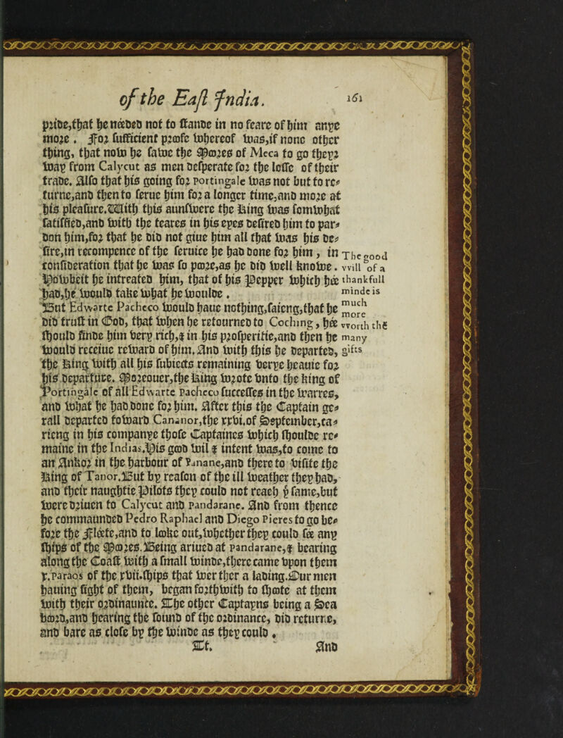 of the Eajl fndia. 161 p?tbe,fbaf itéeDíti not fo ffanbe in no fearc of Mm nnpe mo?e. 5Fo? fufftcienf p?cofc tnljercof i»as,ifnonc other thing, that note be fatoc tfje spaces of Meca to go tbep? foap from Calycut as men befperafefo? tbe loOc of their traDe. &lfo that bis going fo? portingale tnas not but fo re* fume,anb then to feruc him fo? a longer time,anD mo?e at bis pleafure.Mlitb this aunftncrc tbc &ing teas fomU»baf fatiffietJ,anD tnítb tbc fearcs in bis epcs befireb bim fo par* Don bim,fo? tbat be Dio not giue bim all fbaf teas bis be* fire,tn tetompcncc of tbe feruice be bao bone fo? bim, in Thc oootl tonfiberafion tbat be teas fo p£b?c,as be bio tnell bnofoe. will bof a i^otubeit be infreafeb bim, tbat of bis pepper iobicb b® diankfuU bab,be üjoulb fabe inbat be inoulbe. mindc is But Edwartc Pacheco inoulbbauc nothing,faieng,tbat be bib fruft in Cob, tbat tnben be retourneb to Cochmg, bée worth the fboulb finbe bim berp ricb,i in bis p?ofperifie,anb then be many tnoulb receiuc retoarb of btm.M intfb ibis be beparfeb, g>f» tbe fting; tuitb all bis fubiccts remaining berpe bcauie fo? Ijis Departure. ^o?eoucr,tbetóing íD?cfcbnfo tbefeing of rortjngaic of all Edi\ arte Pacheco fuccelTes in tbe Irarres, anb tobat be baa bone fo? bim. after this tbe Captain ge* rail beparfeb fotoarb Can-nor,tbe rpbi.of September,ca* rieng in bis companpe tbofc Capfaines inbicb fl&oulbe re* maine in the Indians gtob toil f intent fcia$,fo come to an Mo? in tbe harbour of ?.mane,anD there to bifife the &ing of Tanor.But bp rcafcn of the ill ineatber ibep bab, anb fbetr naugbfie pilots fbcp coulb not reaeb p fame,but toereb?tucn fo Calycut anb pandarane. Snb from fbencc be commaunbeb Pedro Raphael anb Diego Pieres to go be* fo?e the Jlóeíe,anb to tokc out,lnbctbcrtbcp coulb fee anp ibips of tbe spa)?es.Being ariucb at pandarane,I bearing along the Coaif imfb a fmall ininbe,there came bpon them p.paraos of the rbii.fl&ips that inertljcr a labing.áDurmeti bauing fight of them, began fo?tbtoitb to (bote at them initb their o?binauuEe. Ktjc other Capfapns being a jbea b£b?b,anb bearing tbe fonnb of the o?binancc, bib rcturne, anb bare as clofe bp the Ininbe as tbep coulb ♦ %t>  #nb