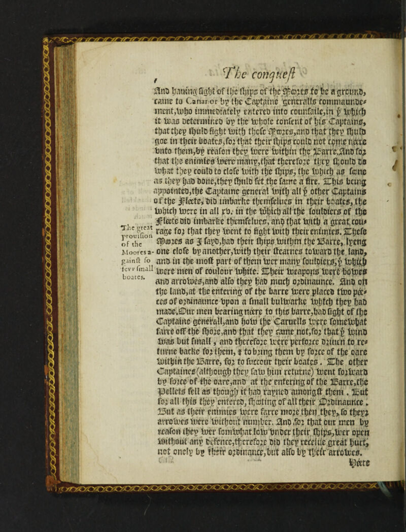 f *- The concjuefl '^ 3nD Itfttmgftgftf iof tijc ityps cf be a gretmo, came to Canaror bp t!)c Captains generally rommaunDc* mcnt,\»ho ímmeDtàíclp r/itereD into rounfatle,in § it teas Determines bp the írpofe bnfent of his Captains, tbatthep fl&ulo fight luitíj tljcfc ££tD|es,attD that ihep Ibuto goc in their boatcs,foj that tfjcir tbips coulD net cgme iváre tnto f hem, by reafon ihep. lucre luitljin the irarrc.flno fo; that tlje enimies luerc manp,tljat therefore tlrcp fl;oulD Do toi)3t ihep coulD to elefe luitb the fijips, the tuhirf) as fane as tbcp IjrtD Donc,thcp fljnlD íet.ttje fame a fire. Ehis being appointes,t[)e Captatnc general tnitl) all p other Captains of tlje Jfleefc, did tmbarhc ihemfelties in their boates, the inbicb Inert in all rb. in the tuhtcb all the fouloicrs of the , iFleete Dio imbarhe tbemfclucs, anp that toith a great cow ^rouffibn ra50 ^ai boent iD fifihtlnith tpeireniims.ZLtjcie of°thc101 ^®?es as 31 fapD,bas their Ihips lnifhm the 5i3arre, Ipeng Moorcsa- one clofe bp another,tuith their ffcarncs toluarD the lane, gain a fo ant in the mott part of them Ircr mailp fotilDtersjp lchiti few (mail ^ere men 0f rou|onr tphite. toeapojTS toerfc bo toes l Uatcs' ano arrotjcs,nnD alfo tbep ha& nmch o;Dinauncei flnD oil the lano,at the entering of the barre icerc places tíoopá* ccs of ojninaimcc tpon a fmall bullnarUc tphfch tbep baD maoe.Our men bearing ncere to this barre,baD fight of the Capiainc genefall,anD hointjjc Caruells trpre fomclubat ftwcoff the ibo;e,anb that tfjtp came not,fo? ihatp tuino inas but fmall, ans therefore lucre perforce Djitterf fo re* furne baefce fo; tíjcm, $ to b;ing them bp fo;cc of the oare liúthin the IBarre, fo; fo fucccur tpeir boates. 2Cbe other Cnpfaincs(aItljough tbep fatu him rcfutiie) trent fo;tuarD bp foice of the oare,ans at the entering of the 31£arrc,fhc pellets fell as though if has rapiicD among# them . iout fo;all this fhcp cníereD.íhíoíing of all their 2D;mnaunec * 13ut as their enimies lucre farre mo;c then thcp>fo thep; arretues mere Uuthcnt number. 3nD ,?o; that our men bp reafon ihep toil famUrfjat Icto tmoer lljcir fl}ips,lrcr open iuithout anp Defence,therefore did íheprcccíiíe great hurt, not cnelp bp tjjjrr o;Dinancc,but alfo bp tljctr arrctccs. rycsrxzyor .