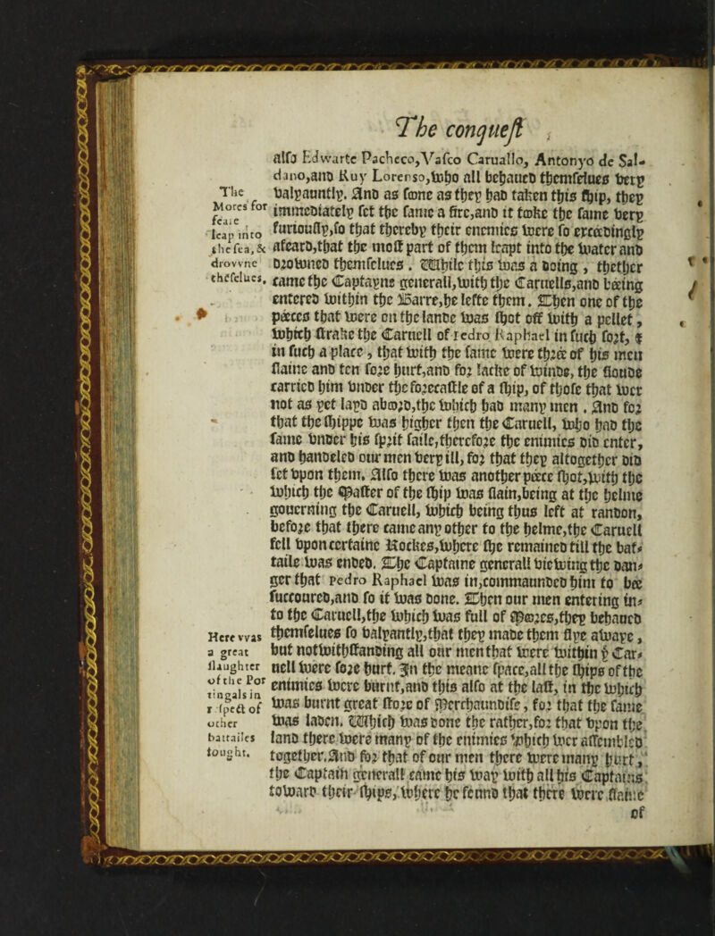 r nftr m / Tbe cone] tie ft The Mores for fcaie leap into the Tea. 8c drovvnc thCfelucs, Here was a great llaughter ofthe Por tingals in r ipedt of ocher batrailes to light. alfj Edwarte Pachcco,Vafco Caruallo, Antonyo de Sal- dano,am> Kuy Lorerso,lr^o all bebaucb tbemfeiues trerp balyauntly. 0no as fame as they bab taken tbts they immebiafely fet the fame a 6rc,anb it teohe tbc fame berg funoufly,io that thereby ttjetr enemies lucre fo cyccrbingly afearDjtbat the mclf part of them leapt into tbe mater anb D:omneb tbemfeiues. Mbilc ibis inns a being , tbetljer fame tbc Captayns gcnerail,mitb the Caruells,anD báing entcreb mithin tbc $5arre,be lefte fbcm. Zfym one of tpe paces that mere on fbclanbe toas tbet off luifb a pellet, lnbicb ftrahe tlje Carnell of redro Raphael infucp fo:f, % in fueb a place, tbatmitb tbc fame mere Cb:ff of bis men flainc anb fen fo:e hurt,anb fo? lathe of minbe, tbe floube carricb bim bnber tbcfo’ceaffle of a fbip, of tpofc that mcr not as pet iayb abo;b,fbc Inbicb bab many men . #nb fo: tbat tbeíbippe teas bigber then tbe Carnell, tnbo bab tlje fame tmber bis fp:it failc,tbcrcfo:e tbc enimics bib enter, anb banoeleb otirmcnt}cryill,fo: tbat they altogether bib fetbpon tbem, 0lfo there mas another pace the tolncb the gaffer of the ibip mas Gain,being at tbc belme gouerning tbe Caruell, tobicb being thus left at ranbon, before that there came any other fo the belme,the Caruell fell bponccrfainc HocUes,Inhere the remaineb till the bat* taile mas enbeb. IOjc Capfatne general! tu'eming the ban# gertbat Pedro Raphael mas in,commaunbcb him fo bee fuecourcb,anb fo if mas bone. 2£bcn our men entering in? to tbe Caruell,the tubicb mas full of cp©:es,tbey bebnueb tbemfelues fo balyantly,tbat they mabetbem flye atnaye, but notmitbffanbing all our men that mere mitbin y Car# uelltuere fo;e hurt. 3!n tbc mcanc fpace,alltbe fljips ofthe enimics mere burnf,anb ibis alfo at tbe laff, in tbc mi;it'b mas burnt great ffojc of Sperrbaunbife, fo: that tbe fame mas labcn. Mbicb mas bone the rather,fo: that bpon tl;e lanb there mere many of the enimics mbicb mcr affcinfcicb togetber.&nb fo: that of our men there mere many hurt, the Captain general! came bis may im'ib alibis Captains íomaro their (hips, mherc befennb that there mere Game of