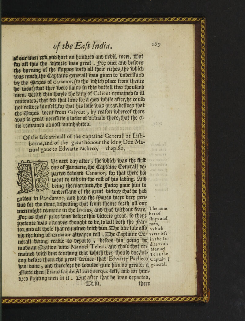 •fourmen ncb.anoljurt an h«no?eo anu rrbit. men. 2$ut Taj alt tt)t0 ttje bicto?ie teas great. jfo? ouerano bcfiocs the burning of the Ibippes teith all ttjeír riches,the telnet) teas much,the Captainc general! teas gtuen to bnoerftano tbc S&wts of cananor,(t3tbe tebicb place from tbence tje teent)ttjat tber teere üaine in tljis battcll tteo tbcufano men. mitb ibis fpople flje lung of Calicut remaineo Co tU contented, that frõ that time fo? a goto tebtle after,be coulo not rcfto?e bimfdf,fo? that bis toGc teas great,bcfiocs that tbc âp©?es teent from Calycut, bp reafon tebereof there teas fo great ncceffttte f larbeof bfttnals there,that the ci* tie remaineo almoft bninhabitco. Of the fafe ãrriuall of the Captaine General! at Lifh- borne,and of the great honour the king Don Ma¬ nuel gaue to Edwarte Pacheco, ch*p,8o, l^enert oap after, thetehich teas the firff Dap of 3atmarie,thc Captaine Cencrall oc# parteo totearO Cana nor, fo? that there h® ^§gj( teent to tafee in the reft of hts laotng. £no being there arriueo,the JFacto? gaue him to _ * bnocrftano of the great bicto?p that he hao gotten tn Pandarane, ano hote the £©íd?cs teere berp pen* Cue fo? the ramc,fnfpeiting that from thence fo?fh all our men might remains in the Índias, ano that teithout feare. The nu« Jfo? as their p?ioe teas befo?c ttjis búto?ie great, fo tl;ep? ® and p?etence teas nlteapes thought to be,to trill both the jfac* nJn> to?,ano all thofc that remaineo teithhim.^he lihe talc alio which cte the lung of cananor altoapes tell .SEhe Captaine <Ôé? were left ncrall bceing rcaote -to oeparte , bcfo?c bio going be }thc maoean Ration Onto Manuel Telcz, ano thofetbat re* ^aasnucl maineo teitb btm touching that tebtrbtbep ft)oulo fcoc,lai> Tckz &c eng befo?e rtjem tbe great (etwee that Edwarte Pacheco captain j bao oone., ano thercfo?e he teouloe gtuc him no greater a g™cnii Jfléete then Francifcdde Albuvquercjue left, anOait htM* o;eo fighting men in ft, ®t after that he tens oeparteo, &t,iii. there