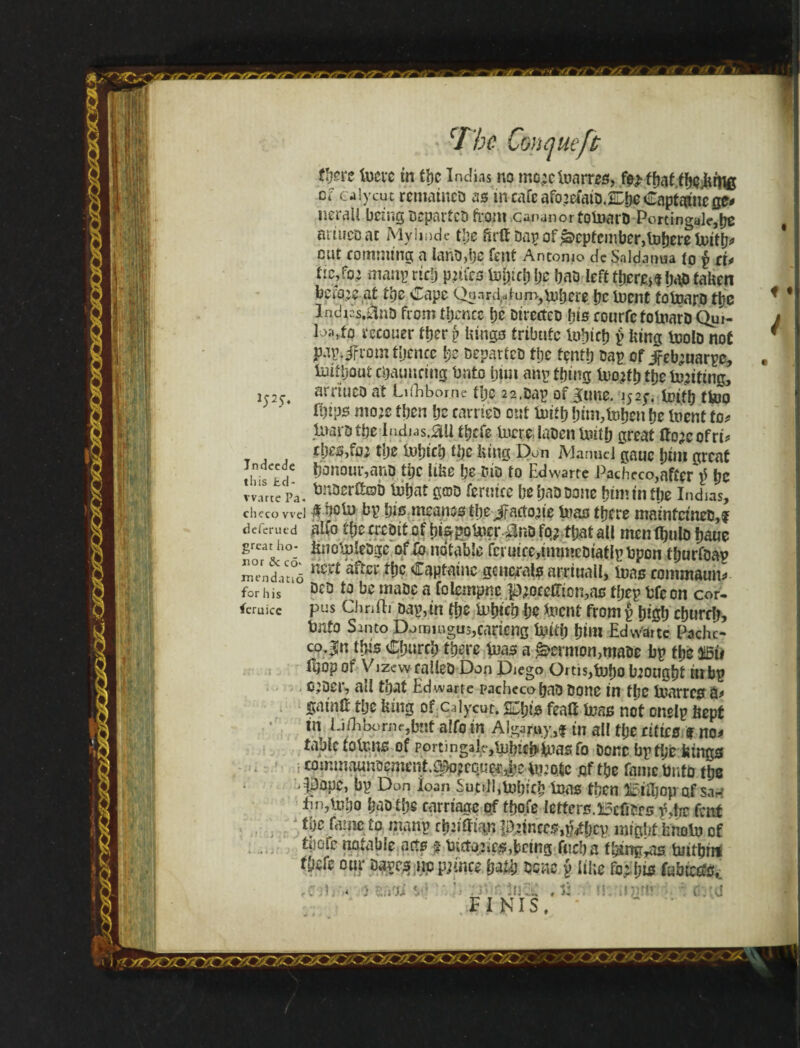 N it; f- & cI'be Cmqueft Jndcede this Jtd- vvarte Pa imc in tijc Indias no mo;cfoaros> fo> tbaf.fbejitflfi ei calycut remameo as incafe afojeíaipX&e Capfc&nege# neraii being Departed from .cananortotoarD Portingale,be ariueoac Myimde tbe firffDap of September, toberetoitlj* cut eomnung a ianD,be fent Antonio dc Saldamia ío p d* fic,fo; manp rtdj pities tojjici) be baO left tíjcre^bao taken betoje at tye Cape Qa.ird^fum,vubere pc inent totoaro ttje Indics.fint) from tfjence pe Dircrtco bis eourfc totoarD Qui- loa>to reeouer ttjer p kings tribute Indict? p king teolD not pup. jfrom tljencc Ijc DeparicD tpe tçntfj Dap of Jfebtuarpc, luifboat ebatmeing bnto turn any thing tofb ttje iwiting, srrtuco at üfhbome fTjc 22,Dap of gune. 152;. icifb tfajo ii)tps mote then be carries out limp bim,foben be tot to* Uiarotpe Iiubas.au tbefe lucre, labenUntb great ftoieofrt* £l)es,foi tlje fofneb dje king Don Manuel gauc f^tru great honour,aiiD the like be cio to Edwarte Pacheco,after $ be a. fcnoerftob tbbat gatD ferutce be bad Done bnmníbe Indias, checo wel # boü) bp bis meanss fbeifartoaie luas there maintcineD,? deferued aifo tbencDitof bispoUier 0nD fo,i that all mcnltmlo baue great ho- knotnleogc oflb. notable fcruicc,immeDiatlpt>pon tburfoap mendatiõ a^cl ^aptaine generals arrtiicill, tons eommaun* for his DcD «to a folempne p;ocelTion,as tljep fcfc on cor- feruice pus Clinfti Dap,in tf;e 11‘btcb be tot from p bigb eburrf?, bnto Santo Domingas,carteng tottb i)im Edwarte Pache¬ co Jn ibis Cbureb there to a &>emion,mat>e bp fbc Ü5Ú ftjopof Vizew ealleO Don Diego OrtiSjtobo btougbt tttbp c:Der, all that Edwarte pachecobaD Done in fbe Utarresr a* gainli tbe king ofCalycut. %\)i& featt to not onelp kept in IJ/Eborne,but alfo in Algar«y,f in all tije cities f no> table tolrms of portingal^tpjbK^tofo Done bp tpc kings eomtnaunoement.^equç-rije^iíoic .of tbe fame Unto ttje -pope, bp Don loan SuCi]!,tüí)íC^ to to Éííjjojraf Sarf En,tobo baotbs carriage of tbofe letters.Betters fJw fent Ipe fame to manp rbjiftian ponces,pfjjcy might knolu of tijcsfc notable acts § biito^es,being fuel) a fbingyas tuitbin fbife our Dapcs iipppmcefto bene p like foyfjis íabieefô,. -n i * : i.V.U • ' - i FINIS, 55-»*ii* c.tu Cííooírx^oo