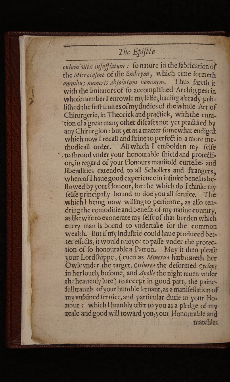 ws we Ts,    The Epijtl | EAA RGD Rink aeRO TI AEE culum vite infafflatum : fo nature in the fabrication of the Microcofme of the Embryon, which time formeth omnibus numeris abfolutum beminem. ‘Thus fareth jt with the Imitators of fo accomplithed Architypes; in lifhed the firft fruites of my ftudies of the whole Art of Chirurgerie, in Theorick and practick, withthe cura-  any Chirurgion : but yet asa matter fomewhat endigeft which now I recall and ftriue to perfect in a more me- thodicall order. Allwhich I embolden my felfe on, in regard of your Honours manifold curtefies and liberalities extended to all Schollers and ftrangers, whercof I haue good experience in infinite benefits be- ftowed by your Honour, for the whichdo I thinke my (elfe principally bound to doe youall feruice. The whichI being now willing to performe, as allo ten» dring the comoditieand benefit of my natiue country, aslikewife to exonerate my felfeof that burden which euery man is bound to vndertake for the common wealth, Butif my Induftrie could have produced bet- ter efiects, it would reioyce to pafle vnder the protec- tion of fo honourablea Patron, May it then pleafe your Lordihippe, (euen as Mizerua harboureth her Owlevnder the target, Citherea the deformed Cyclops in herlouely bofome, and 4polle the night rauen vnder the heauenly lute) toaccept in good part, the paine- fulltrauels of your humble feruant,as a manifefiation of my vnfained fernice,and particular dutie to your Ho. nour: which humbly offer to youas a pledge of my zeale and good will toward you,your Honourable and : matchles