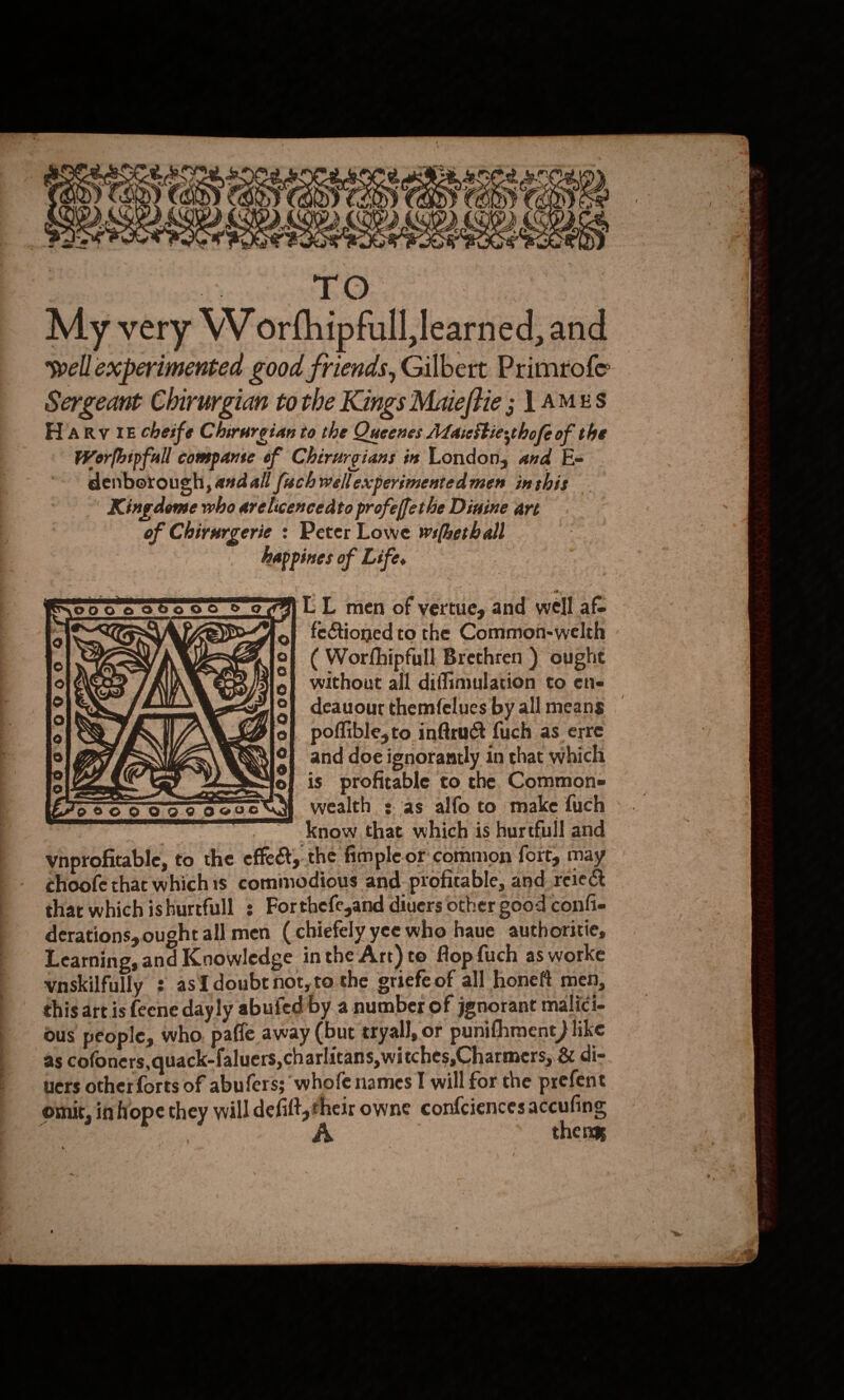   “ eS i) © on Sona 01/7) “ % &gt; : ors ty m7 3 Mon ¢ . i . AD Ay » Y ff ae Ne fare # 271k ate ~ ‘o ; 5 ( &gt; (, \ rae 4 ; g; j é¥ , 4” x j f- f ve Cc LE . &gt; ie ty » s Bi My very Worfhipfull learned, and wellexperimented good friends, Gilbert Primrofe Sergeant Chirurgian tothe Kings Maeftie; 1 AMES Harv iE cheife Chirurgian to the Qucenes Ataicitiesthofe of the Worfbipfull companse of Chirurgians is London, and Es denborough, asdall (ach wellexperimentedmen inthis Kingdome who arelicencedto profeffethe Dinine art of Chivurgerie : Peter Lowe wsfhethall happines of Life. LL men of vertue, and well af- | fectioned to the Common-welth ( Wortfhipfull Brethren ) oughe without all diffimulation to ene — deauour themfelues by all means | poflible,to inftruct fuch as erre and doe ignorantly in chat which | is profitable to the Commone wealth sas alfo to make fuch know that which is hurtfull and ynprofitable, to the effect, the fimple.or common fort, may choofe that whichis commodious and- profitable, and reiect thar which ishurtfull ; Forthefe,and diuers other good confie derations, ought all men (chiefely yee who haue authoritie, Learning, and Knowledge inthe Art) to flop fuch as worke vnskilfully : asTdoubtnot,to the griefe of all honeft men, this artis feene dayly abuied by a number of jgnorant malici- ous people, who. paffe away (bur tryall, or punifhment) like as cofoners,quack-faluers,charlitans, witches,Charmers, 8 di- uers other forts of abufers; ‘whofe names I will for the prefent omit, inhope they will defift,;their owne confciencesaccufing : : A thens,     