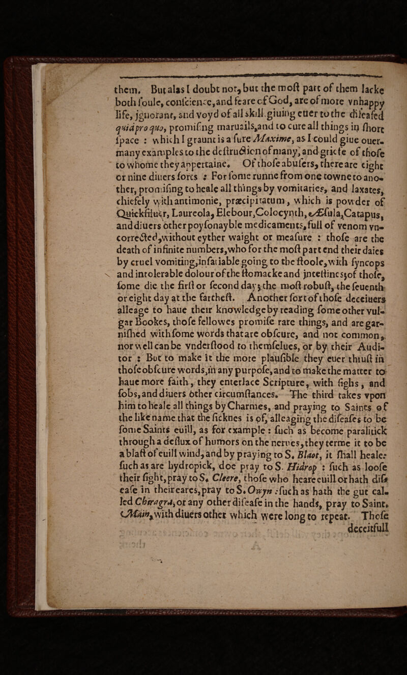   rere cn ona POE COO OIC GT LLCO EAGT them. Bucalas{ doubt not, buc the moft part of them lacke both foule, contciense,and feare of God , are of more vnha life, jguorane, and voyd of all skill. piutng ener to the diteated quid pro quo, promifng maruailsand to cure all things in fhore fpace : which! grauntisa fure AZaxime, as I'could give ouere many examples tothe defirudicn of many, and-gricte of thofe towhome theyanpertaine, Of thole abufers, there are cight or nine divers forcs ¢ For fome runne fromone towne toanoe ther, promifing to heale all things by vomitaries, and laxates, chiefely withantimonie, pracipitatum, which is powder of Quickfiluir, Laureola, Elebour,Colocynth, e£ula,Catapus, anddiuers other poyfonayble medicaments, full of venom yn= corrected without eyther waight or meafure : thofe are the death of infinite numbers,who for the moft part end their daies by cruel vomiting, infatiable going to the ftoole, with fyncops and intolerable dolour of the ttomackeand jntettinessof thofe, fome die the firftor fecond daysthe moftrobult, the feuenth: or eight day at the farcheft. Another fortofthofe deceiuers alleage to haue their knowledge by reading fome other vul= gar Bookes, thofe fellowes promife rare things, and are gar= nifhed withfome words thatare ob{cure, and not common,, nor wellcanbe vnderftood to themfelues, or by, their Audi- tor : Bot to make it the more plaufible they ever thiuft in thofeobfcure words,in any purpofe,andto make the matter to: haue more faith, they enterlace Scripture, with fighs , and fobs, and divers other circumftances.- ‘Fhe third takes ypon him to heale all things by Charmes, and praying to Saints of the likename that the ficknes is of, alleaping the difeafes. to be fome Saints euill, as for. example: fuch as become paralitick througha deflux of humors onthe nerves, they terme it to be a blaft of cuill wind, and by praying to S, Blaor, it fMiall heale: fuchas are hydropick, doe pray toS. Hidrop : {uch as.loofe their fight, pray toS, Cleere, thofe whe hearecuill or hath difs eafe in theireares, pray toS.Owyn :fuch as hath the gut cale led Chiragra,ot any other difeafe inthe hands, pray to Saint, Adain, with divers other which were long to repeat. Thofe 