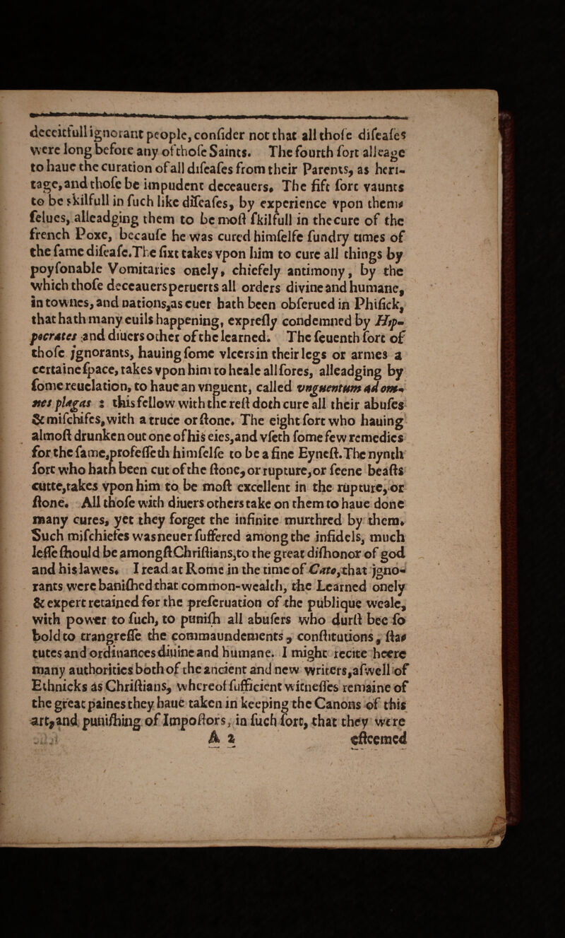  ner rn nS OT OnE deceittullignorant people, confider not that allthofe difeafes were long before any ofthofe Saints. The fourth fort alleage to haue the curation ofall difeafes from their Parents, as heri- tage, andthofe be impudent deceauers, The fift fore vaunts to be skilful in fuch like difeafes, by experience ypon thems feluecs, alleadging them to be moft fkilfull in thecure of the french Poxe, becaufe he was cured himfelfe fundry umes of the fame difeafe. The fixt takes vpon him to cure all things by poyfonable Vomitaries onely, chiefely antimony, by the which thofe deceauersperuerts all orders divineand humane, in townes, and nations,as cuer hath been obferued in Phifick, that hath many euils happening, exprefly condemned by Hype pecrates and diuersocther ofthe learned. The feuenth fort of thofe. jgnorants, hauing fome vicersin theirlegs or armes a certainefpace, takes ypon him toheale allfores, alleadging by fomereuclation, to haue an vnguent, called vaguentum ad ome nes plagas s thisfellow withthe re{t doch cure all their abufes Sc mifchifes, with atruce or fone, The eight fort who hauing _ almoft drunken out one of his eies,and vfeth fome few remedies forthe {ame,profeffedh himfelfe to bea fine Eyneft. The nynth fort who hath been cut of the ftone, or rupture, or feene beatts eutte,takes vpon him: to be moft excellent in the rupture, or ftone. ~All thofe wath divers otherstake on them to haue done many cures, yet they forget che infinirce murthred by them, Such mifchietes wasneuer fuffered among the infidels, much lefle fhould be among ftChriftians,to the greardifhonor of god and hislawes. Iread.at Kome in the time of Cato,thatjono- rants were banifhedthat common-wealth, the Learned onely &amp; expert retained for the preferuation of the publique weale, with power to fuch, to punifh all abufers who durtt bee fo boldco trangreffe the commaundements 5 conftitutions , {tas eutes and ordinaricesdiuineand humane. I might:-recite“heere many authorities bothof the ancient and new: writers, afwelliof Ethnicks as Chriftians, whereof fufficient witnefles remaine of the great painesthey haue taken in keeping the Canons of this t  