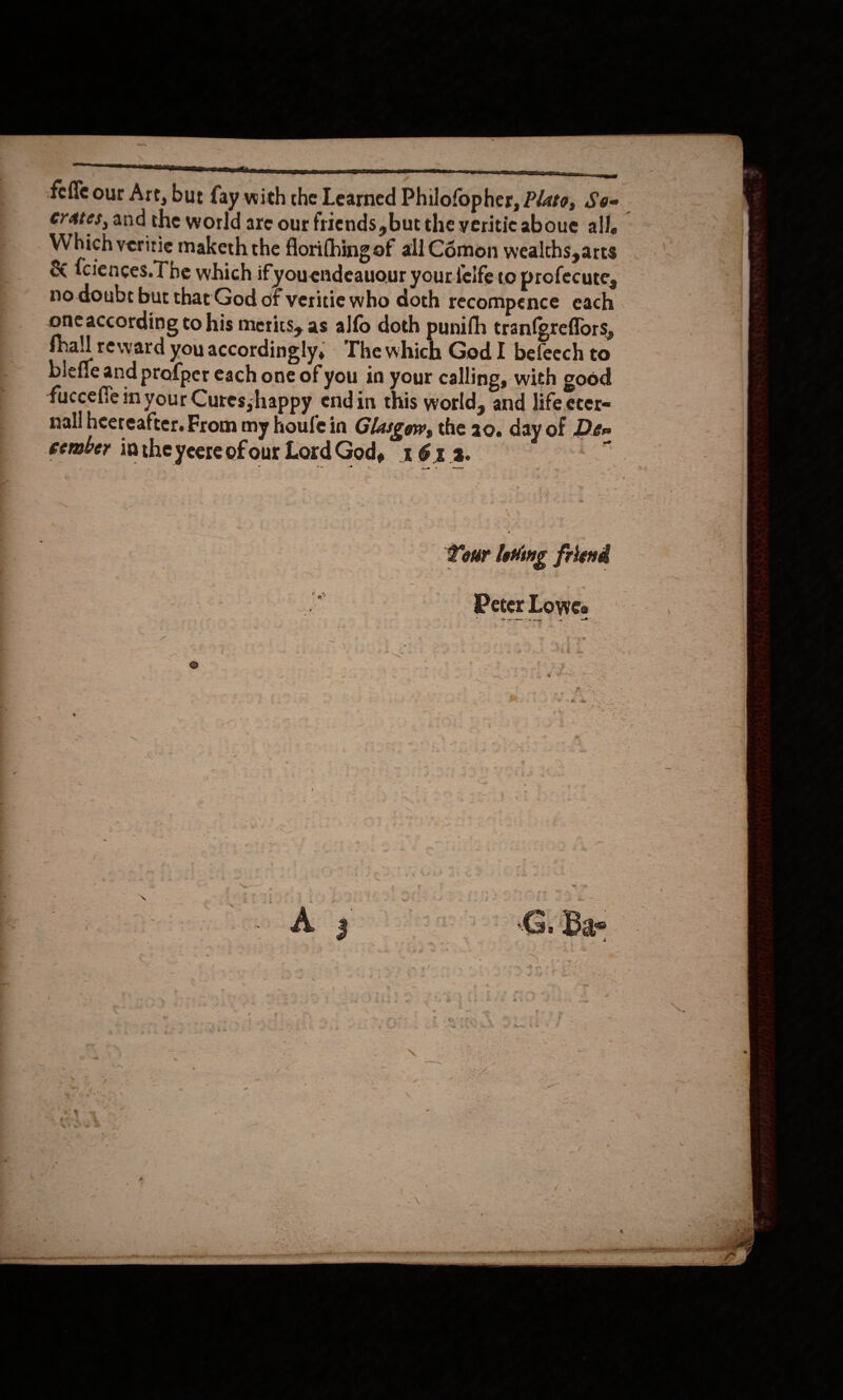   a ce eee feffe our Art, but fay with the Learned Philofopher, Plato, So= crates, and the world are our friends but the yeritic aboue all, Which veritie maketh the florifhing of all Cémon wealths, arts &amp; {ciences. The which if youendeauour yourdeife to profecute, no doubr but that God of veritie who doth recompence each oneaccording to his merits, as alfo doth punith tranfgreffors, blefle and profper each one of you in your calling, with good fucceffe in your Curesshappy endin this world, and life ecer= nall hereafter. From my houfein Glasgow, the 20. day of Dee eember inthe yeere of our LordGod, x 6X 2. : Your loving friend 