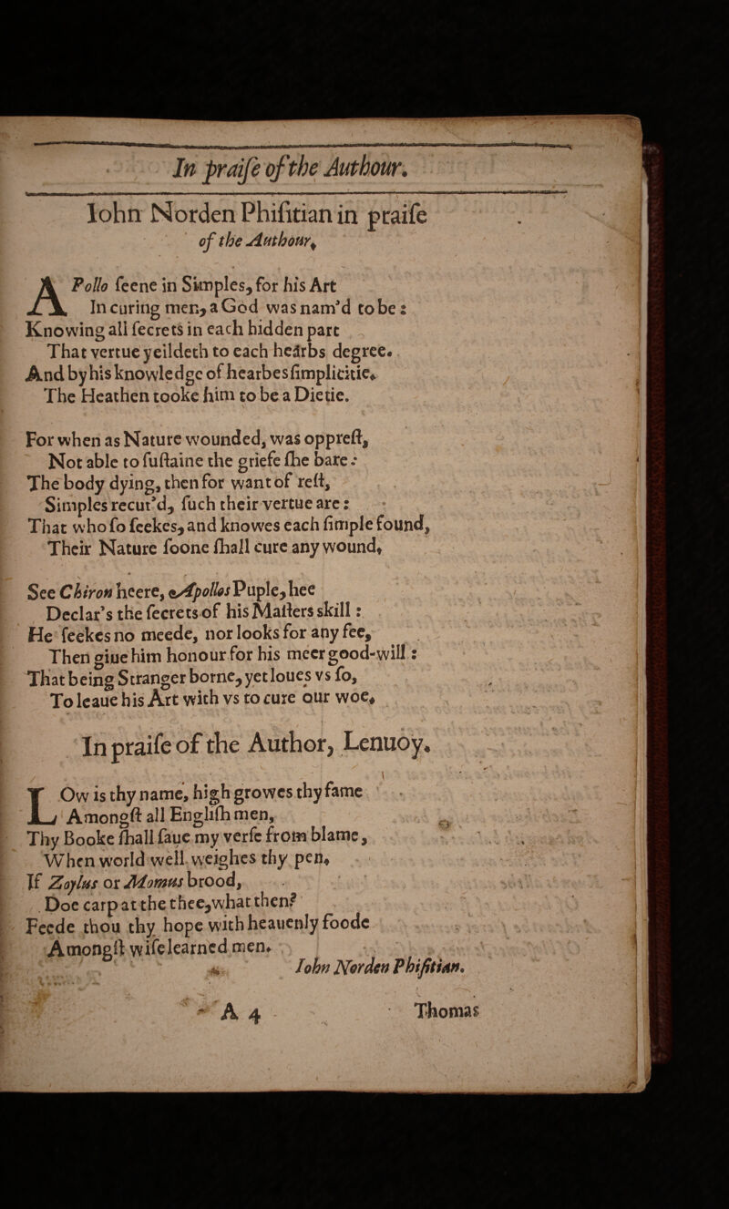    Yohn Norden Phifitian in praife of the Authour, Pollo feene in Sumples, for his Art In curing men, a Ged was nam’d tobe: Knowing all fecrets in each hidden pare That vertue yeildeth to each hearbs degree. . And byhis knowledge of hearbesfimplicitie. The Heathen tooke him to be a Dietie. For when as Nature wounded, was oppreft, Not able to fuftaine the griefe fhe bare - The body dying, then for want of reft, Simplesrecur’d, fuch their-vertue are : That who fo feekes, and knowes each fimple found, Their Nature foone fhall cure any wound, See Chiron heere, eApolles Puple, hee Declar’s the feerets.of his Matters skill : He’ feekes no meede, nor looks for any fee, Then gine him honour for his meer good-will : That being Stranger borne, yet loues vs fo, To leauc his Art with vs to cure our woe, “In praife of the Author, Lenuoy. Ow is thy name, high growes thyfame._ Amoneft all Englifh men, Thy Booke fhall faue my verfe from blame , When world well. weighes thy pen, If Zoylus or Momus brood, , Doe carpatthe thee,what then? Feede thou thy hope with heauenly foode Amongit wifelearned.men, . 