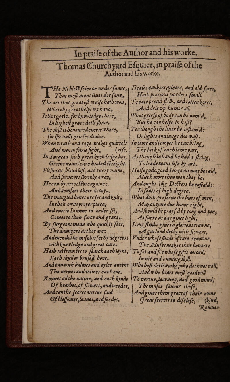   NY EHF SB ey Cv gy A A RI A UR et Lis bk ued Daal hike aed aad ~  In praife of the Author and hisworke, Thomas Churchyard Efquier, in praife of the ~ Author and his worke,. Fe Nublestfcience under funne,, Healescankers ulcers, and old-fores, That moff mens lines doe fave, | Hash precions powders (mall The art that greateft praife bath won ,| Te eate proud fl:lhs and rotten kores, Whereby greathelpe we hauey Aud arievp bumor all. Is Surgerie, for knowledge there, What griefe of. bod yeti be nam'd, | Inhigheft grace doth fhine. * Bus he canbelpe iahaff? Yeathaugh the liner be inflam’d: Orlightsandlungs doe waff. In time andtemper he can bring, The lack of eachlawme part, As though inhand he hada firing, Tc leade mans life by art. : Falfegods,cood Surgeons way be calla, ~ Mach more then men they be, Andought like Dottors be enfealas dn feats of high degree. What doth-preferue the lines of men, May clayme due honor right, And foould be prayfd by tong and pens. __ &lt;As farre as day gines lig ht, Long fradie giues a gloriouscrowne, _ A garland decke with flowers, ‘Vader whofe fiade of rare renowne, The Mufes makestheir bowers s Tofet and {ce whofe gifts excell, Inwit and cuuning skill. Who beff dothworke who dotivnet well, Anawho bears moff coad wil To vertue learning, ad good mind, Themufes fanour thofe, Andgines them grace of their owne Great fecretsto difclofe, (kind, Rennes: The skill isbonouredenertewhere, for fiecially.cricfes dinixe. Whenwrath and rage wakes quarrels And menin firte fight, (rife, In Surgeon fuch great knowledge lies, Greenewoun?sare beaded Streight. Elefe cut, blondloft, and euery vaine,, Aud finnowes foronke aways F712 can by art restore againe:: Andcomfort their decay. Lhe mangled bones are fetandkuity. Intheir owneproper place, Jind enerie Limmme in order fit,. Comes to their force and-grace.. By fargeons mean who quickly fees, Thedaungersasthey ares Andmendsthe wifcbisfes by degrees; with knowledge and great cares. Hath snStrumetsto fearch each ioynt, Each skullor brufed bone. Andcanwith balnesaud oyles auoynt The nerues and vaines eachone. Kuowes allthe nature, and each kinde Of hearbes, of flnverssandweedes, Andcanthe fecret vertue find Of bloffomes,leanes,andfeedes.           