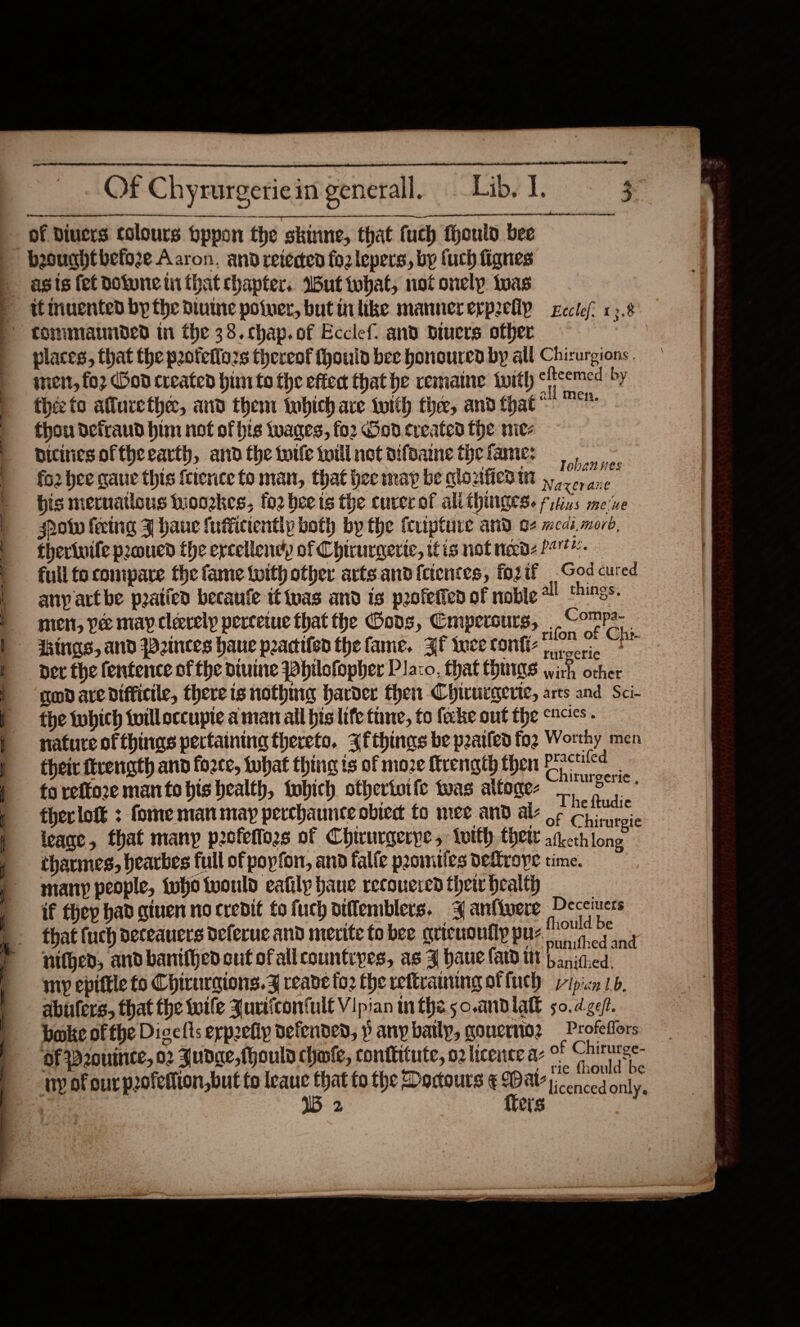                                          Of Chyrurgerie in generall. Lib? I. 3 nangatbiciettissrntiamecnetsainan dances  - of divers colours bppon fhe skinne, that fuch theuld bee | besughtbefo2e Aaron. and retested fo2 lepers, by fuch fignes | asis fet dotunein that chapter. Wut tobat, not onely. twas it inuented by the Diume poiuer, but inlike mannererpreliy xcclef? 1.8: tommiaunded in the 38. chap.of Ecclef. and diuers other ; places, that the poteflozs thereof fhouid bee honoured by all Chirurgions. | men, fo2 Cod created hin to the eften that he remaine iwith efteemed:by , théc to aflurethe, and them tobich ave with ther, and that“ &gt; thou defraud him not of his wanes, fo2 God created the nie- | ditinesoftheearth, andthe tile twillnotoifoanethefane: | fo2 bee gaue this {cierice to man, that hee map be qlozfiea in oe iit . his meruatlous wwoozkes, fo2 beets the curerof ali thingese fytins me‘ve | otw fering J haue {uffictently both by the fcripture and o¢ meak. mord, | therivifepzoued the ercellene’y of Chirurgerte, fis not ned 2. | full to compare the fame {with other arts and feientes, fogif God cured any art be paticd becaufe tt {nas and is p2ofetfen of noble all things. | men, pee mayclerely percetue that the Gans, Cmpersurs, Comps | ings, and Weinees haue pactifed the fame. ZF twee confi ae — P ner the fentence of fhe divine Wbilofopher Placo, that things , other 1 godaredifficile, thereis nothing harder then Chirurgerte, arts and Sci- | the twbich fvilloccupte aman ail bis life tine, to fecke out the cacics - ts natureofthings pertaining thereto. 3fthings be peatled fog Worthy men | theiv ftvength and force, twbat thing is of moze ftrength then Pcie | toreffore mantobis health, tobich othertoife twas altoge- a a | thecloté : fome manmay pecchaunce obiedt to mee and ale o¢ Gis ‘ ' x gic | teage, that many pofeffors of Chirurgerpe, {oth thew afketh long | tharmes, hearbes full of popforr, and fal{e peomities DeLroye time. ; many people, {ufo would cafily bane recouered thew health ee ee ey eae if fhep had ginen no credit fo fuch diffemblers. 4anfivere Deceiuers that {uch deceauers deferuc and merite to bee grieuonflppus ee F nitged, andbanifhedcut ofallcountipes, as J haue fard itt Le ithedi : . mip epiftle to Chirurgions.Z reave fo2 the reftranung ot fuch pipicn 1b, | abufers, that the toile Jurticonful€ Vipian inthe 5o.andlall 50. dzeft. | = bake ofthe Dicelts erprefiy defended, p anpbatly, gonerio2 — Profeffors ‘OF P2ouinte, 02 Judge, fhould chante, contkitute, ozlicence a- oF Chirurge- uy of our pofetiion,but fo leaue that to the Docours ¢ Wat psc 15 2 {ters 