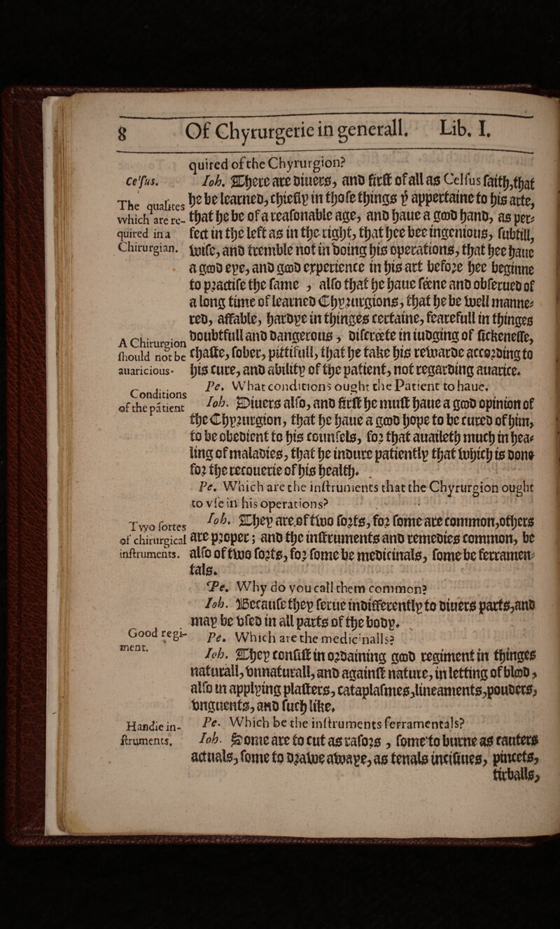 quired ofthe Chyr urgion? ce'fus. Loh, Where are diners, and fir ofall as Celfus ath tpt The qualices D2 be learned, chiefly in thole things p appertaine to his arte, vehidacs re- Hat he be ofareafonable age, and haue a God hand, as per- quired ina fect tr fheleftasin tive. right, that hee bee ingenious, fubtill, Chirurgian. {pife, and tremble notin DOING bis operations, that hee fate Aged epe, and awoderpertence n bis art before hee becinne. fo peacilethefame , allo that be bane feene and obferues of along time of learned Chprurgions, that he be well manne-z red, affable, hardye ut thinges certatne, fearefull in thinges AChirurcion DoUbtuli and dangerous , difcreefe mn tudaina of fickeneffe, fhould nozbe ‘hatte, fober, pittifull, that he take bis retearde accozning to auaricious- Hts cure, and ability of the pattent, not regarding auarice. Bi Nhe Whar conditions ought che Patient to haue. ofthe patient £07. Diners alfo, and firft he mutt have a ged opinion of the Chpaurgion, that he haue a qed hove to be cured of hin, to be obedient fe his counfels, fo2 that anatleth much tiheas ling of maladies, that he dure patiently that tubtch ts bone fo2 the recouerie of his health. Pe. Whichare che inftrunients that the Chyrurgion cali : to viein his operations? Twolortes 10% Shep areeftive forts, fo2 fomeate common,others of chirurgical At@ proper; and the nifiruments and remedies common, be inftruments. sm of fina {o2tg, fo2 fomebe menicinals; fome be ferramen: fals. Pe. Why do youcall them common? Lob. Wecaule they ferue indifferently te divers vacte;anh may be vied in all parts of the body. : Good regi- pg, Which are the medic'nalls2 | ia Job. Whey confi in ordaining god regiment in thinges natural, ornaturall, and acaintt nature, inletting ofblod, alfo in applping platters, cataplafines,lineaments,pouders, buiguents, and fuch like, Handiein. Pe. Which be the inftruments ferramentals? firuments, ‘ob. Sonwearefocut asvafors , fome'to burne as canters actuals, fome fo Deatve atnape, as tenals incifines, ae AUS»  