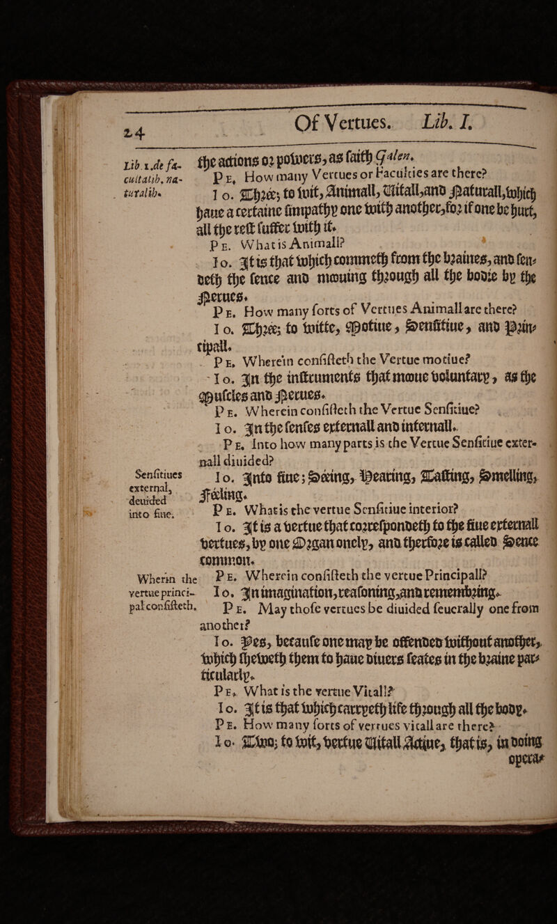  Senfitiues external, deuided into fue,   Of Vertues.. Lo. hr; to ivit, Animal, Citall,and Patuvall, which haue acertaine fimpathy one toith another,to2 it one be hurt, all the rett fufter totth it Ps. Whatis Animall? lo. Atis that which commeth front fhe beames, and fen- neth the fence and mouing theough all the bodie by the frerucs. : lo. Wh20e; fo tuitte, otine, Senfittue, and Pain P zr, Wherein confaftteth the Vertue motiue? ‘To. 4n the infficuments that mouc voluntary, as the Ps. Wherein confifteth the Vertue Senficriue? lo. 3nthe lentes erternall and infernal. Pg, Into how many parts is the Vertue Senfitive exter nall diuided? lo. Anto fine; Sxing, Wearing, Walking, smelling, Fela. | Pe, Whatis che vertue Senfitiue interior? lo. Ais a vertue that cosrefpondeth fo the fine erterrail pertues, by one Daaanonelp, and therfoze is called. Dente conumolt. Pe, Wherein confilteth che vertue Principal? To. Aninacination, reafontng,ana rementbeing. Pr. May thofe vertues be diuided feucrally one from another? To. es, betaule one may be offenden tuithout another, fobich Thelweth them to haue divers feates tn the beaine pats ticularty.. Pr, What is the vertue Vital!? lo. Afis that tubichcarrpeth life though all the bony. Lo. Wino; fo init, berfue Vital Adine, thatis, im dois operas 