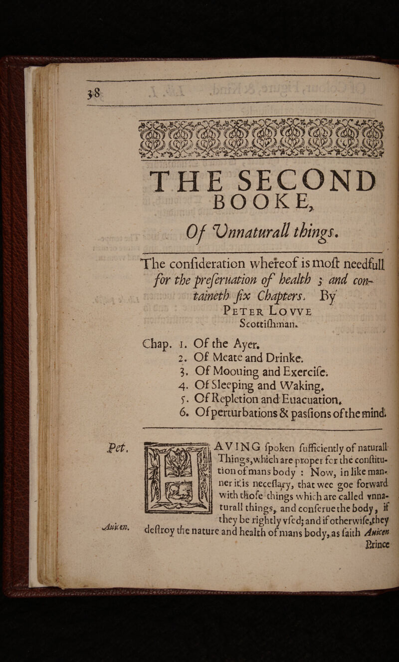  Pet, WAH ON,  SC ROO a ip i i G ? a7 Sn? | b Fuse res THE SECO ‘ShO AO Oe On Of Unnatural things. ty z ¥ y) (Ges. CA Gor &amp; cu  &gt; J   The confideration whereof is moft needful] for the preferuation of health 3 and con- taineth fix Chapters. By PE TER LOVVE Scottifhman. Chap. 1. Of the Ayer, 2, Of Meate and Drinke. 3, Of Moouing and Exercife. 4. Of Sleeping and Waking, s. Of Repletion and Evacuation, 6. Ofperturbations &amp; pasfions of the mind.    Poorest 4 VING fpoken fufficiently of natural HUA) (Qe) it Things,which are proper for the conftitu- ae Ni tionofmans body : Now, in like mane v4 igi Herinis neceflary, that wee goe forwatd 2h Q with thofe things which are called ynna- Ai} turall things, and conferuethe body, if they be rightly vfed; and if otherwife,they deftroy the nature and health of mans body, as faith Assen Prince     