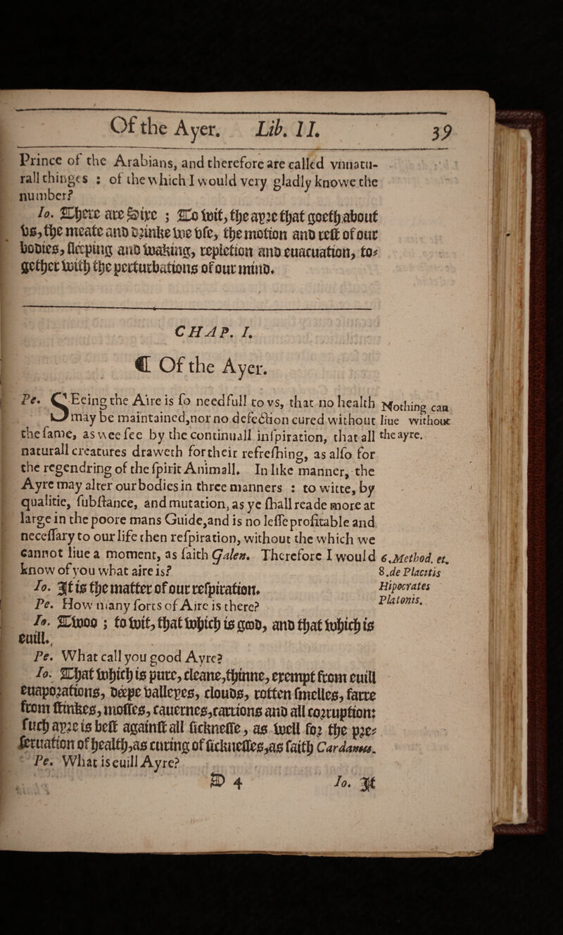    Ofthe Ayer, Lib. II. Prince of the Arabians, and therefore are called vinnatu- rallthinges : of thewhichI would very gladly knowe the number? Jo. There are five ; Go wit, theapre that goeth about _ bs, the meate and d2inke we ble, the motion and ett of our bodies, lecpiig and wakiig, repletion and euacuation, to- gether with the perturbations ofourminn.  a  Crete e @ Of the Ayer. may be maintained,nor no defection cured. without live withoue thefame, asweefee by thecontinuall infpiration, that all theayre. naturall creatures draweth fortheir refrefhing, as alfo for the regendring of the {pirit Animall. In like manner, the Ayre may alter ourbodiesin three manners : to witte, by qualitie, fubftance, and mutation, as ye {hall reade more at large in the poore mans Guide,and is no leffe profitable and neceflary to our life then refpiration, without the which we Gannot liuea moment, as faith Galen. Therefore Il would 6 .2ethod. et. know of you what aire is? 8 de Placetis Jo. 3tis the matter of our refpiration, ni ober Pe. How niany forts of Aire is there? | i re Aiwo9 ; to twit, that iwhich ts qed, and that whichis Ci +, Pe. What call you good Ayre? fo. What tubich ts pure, cleane,thinne, erempt from cuill euaporations, depe vallepes, clouds, rotten fimelles, farre from ftinkes, mofies, cauernes,carrions anid all Co2ruptton: fuch apzcis belt againit all ficknetie , as.tucll fo2 the pez Seruiation of health,as cuving of fickuefles,as faith Cardanecs. ~~ Pe. What iseuill Ayre? | D 4 fo. $f  