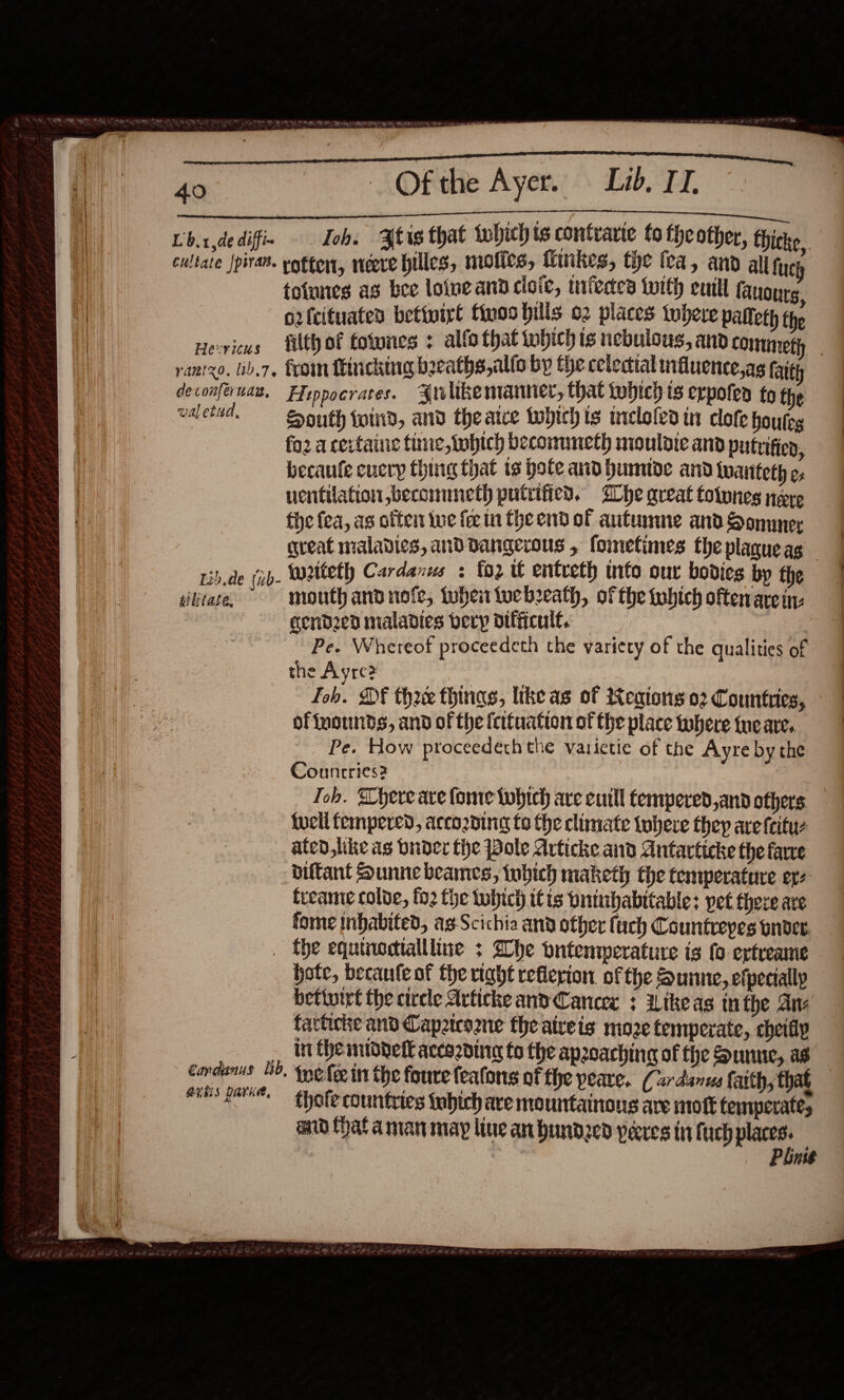   $$$ —$—$—$—$—$—$—&lt;— Lbxdedifi- Toh. Atis that whichts contrarte to theother, thicke cultate Jpivan. etten, neere billes, mofics, Minikes, the fea, and all tucy toiunes as bee loine and cloic, tnivetes twith eutll fanourg, o2rfcituates bettwirt fires bills o2 places tobeve palteth the Hericus filth of fotynes : alfo that tobich is nebulous, and commeth deconferuae, Fiippocrates. Arelikemanner, that which ts erpoten to the walebid, Houth wind, and theatce tobich is mrelofed in clofe houteg fo2 a certaine fime,tobtch becommeth mouldic and putrifien, becaute eucryp thing that ts hole anid humide and twanteth ¢, ventilation beconmneth putitfied. Ihe great tolones nee the fea, as otter we fer in theend of autumme and Sommer great maladies, and dangerous , fometimes theplagueag _ sb.de (ib- Weiteth Cardanus : oz it entreth info our bodies by the sibjtase, mouth and nofe, tuben tucbeath, of the tobtch often are in gendzed maladies bery difficult. — : Pe. Whereof proceedeth the variety of the qualities of the Ayre? | Toh. SOF three things, ltke as of Keaions 02 Countries, of fuounds, and of the fcituation of the place there fue are, Pe. How proceedeththe varietie of the Ayre by the Countries? : Ich. here are fome twhtch are eutll fempered,and others {well fempered, accozding to the climate toheve they are {eituz ated, like as buder the Pole Artiche and Antarticke the farce biftant Sunnebeames, tobich maketh the temperature er freame colve, fo2 fhe tubich it is Dnitibabitable; pet there are fome inhabited, ag-Scichia and other (uch Countrepes pnder. . the equinedtallline + he yutemperature is fo ertreame hote, becanfeof the right reflerion of the Sunne, efpecially bettutre the circle Articke and Cancee ; Wikeas inthe Ane farticke and Capateozne the aireis moze temperate, cheifiy _ Inthemtoverl according fo the apzoaching of the Sunue, as cardanus 4b. tne fee in the foure featons of the peare, ( ar danus faith, that enhs gare. thofe countries tabich are mountainous are mot temperate, aid (hat aman may live an bundzed yeeres in fuch aaa | . Plinse  