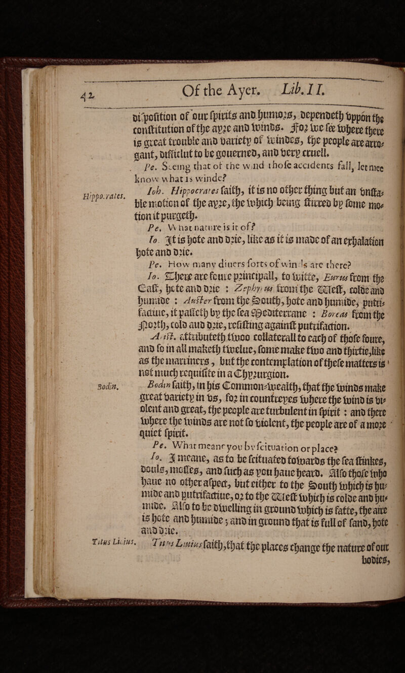                                   PD AG EEE BEE FA GES AL  Hippo. rales, Rodin, pipofition of our fpirits and humors, dependeth oppon the conftitution of the apse andluinds. Jfo2 We fee tobere there is great tvouble aid bartety OF tetNdeS, Lhe people are arya, gant, aifficlut to be governed, and bery crucil, ~ Pe. Sceing that of the wand thofe accidents fall, let mee know whatis winde? — Tob. Hippocrares faith, ttt no other thing but an ontta bie motion of the ayze, the tubich being Mires by fome moe ttonif purgett. Pe, Whatnature is it of ? To. Alis hote and date, like as itis made of an exhalation Hote and dre. Pe. How many diuers forts of winds are there? | Jo. Shere ave foure priitipall, fo tuttée, Lares front the Call, heteanddzie : Zephy es tromithe Welk, cole any bunitde duster from tye South, hote and humide, pute: facie, it paticth by the lea M&gt;edtterrane + Boreas front the sro2th, cold aud d2te, refitting againt putvifacion. — Asst, iributeth tiyos collateral fo cach of thofe foure, and fo mailimaketh tinelue, fome make tivo and thirtic,like as theimaruiners , but the contemplation of thefe mattersis' net much requifite tia Chpuraton. Boain faith, inbis Conmon-weaith, that fhe fonds make great variety in bs, foz incountreypes there the windis bt olent and great, the people are turbulent in fpirit : and there guict ipiwit, * Pe, Whatmeane you by {cituation ot place? 3 fo, Jmeane, as to be feituaten fofpards the fea finkes boule, moles, andfuchas pou haue beard. Gilfo thofe tno haue no other alped, but cither to the South tobhich ts hu mide and pulrfadiue, 02 fo the Witetk {obich ts colde and hur aid Vee, bodies, 