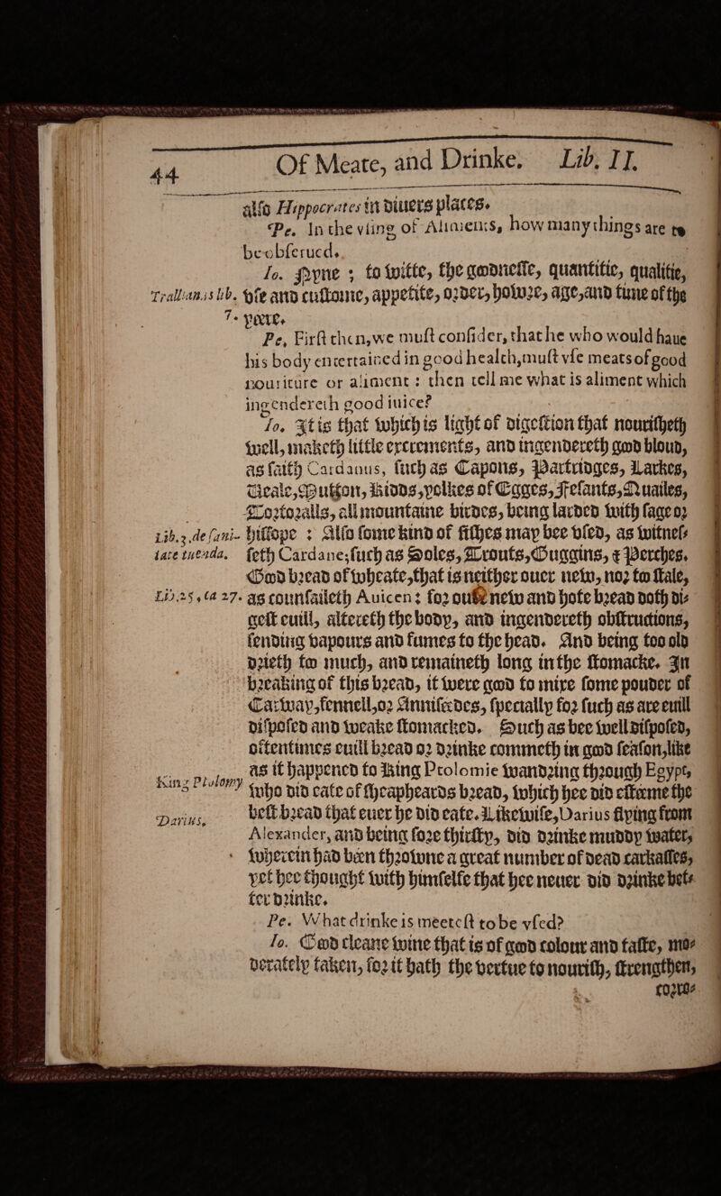                                          44 4 ailig Alippocrates ti biuers places. | Pe. Inthe viing of Alimenss, how many things are te beobferucd, i Io. fryne ; to twitte, the gadrieie, quantitic, qualitie, Trallanss tb. te and cuftone, appetite, o2dcr, holw22, age,and tune ofthe To Ie. Pe, Fir chcn,we muft confider, that he who would haue his body encertained in good healch,muft vie meats of good rouriture or aimene: then cell me what is aliment which ingendereth good ice? . : ‘fo. Xtis that whichis light of digction that nouritheth {uell, maketh little erceements, and incendereth gon bloup, as faith Cardaous, fucbas Capons, Bartrtdges, Larkes, Uieale, Button, idds,polkes of Cages, Felants, Quailes, SCorto2alls, allmountamne biraes, being larded tuith lage o2 Lib.3.de(ani- biffope &gt; Alia fome kind of fithes may bee vied, as tuitnels late tuenda, {eth Cardane;fuch as Holes, routs, Oucains, ¢ perches. md becad of tubcate,that is neither sucr nein, no2 fo fale, £13.25 ,(427. ag counfaileth Auicen? fo2 oubenetv and bofe bead doth diz cetcutll, altereth the boop, and tngendereth obffructions, fenduig bapours and fumes to the head. And being tooold Dreth fo much, andremaineth long inthe Momacke. Jn b2eaking of this bead, it iwere qwd fo mire fomepouder of 9 Carinay,fenneil,o2 Annifecdes, (pectallp forfuch asareemll 7 difpefen and twocake fomacked. Such as bee wwelldilpoted, pifentines cutll bead 92 Detnke commeth in qd feafon,like 7 as it happened fo king Prolomie fuandztnag theounh Egypt, | Of Meate, and Drinke. Lib, TT. es on cee en wenn ORL AO LOA LT DN ON   fanz Plulomy iubo nid cate of Sheapheards bead, iwhich hee aid citeme the pains, belt bread that euer he did cate. dL tkewwile, Darius fiping from Alexander, and being fo2e thirty, did detike mundy twater, 7 + fybercin had been theotune a aveat number of dead carkalles, | pel bee thought twith bunfelfe that hee neuer: did dginke bets fer bunke. i Pe. What drinke is meetclt tobe ved? Jo. Cod ctleane wine that is of geod colour and afte, mor berately taken, foztt hath the vevtue tonourith, ttrenather, + COB?