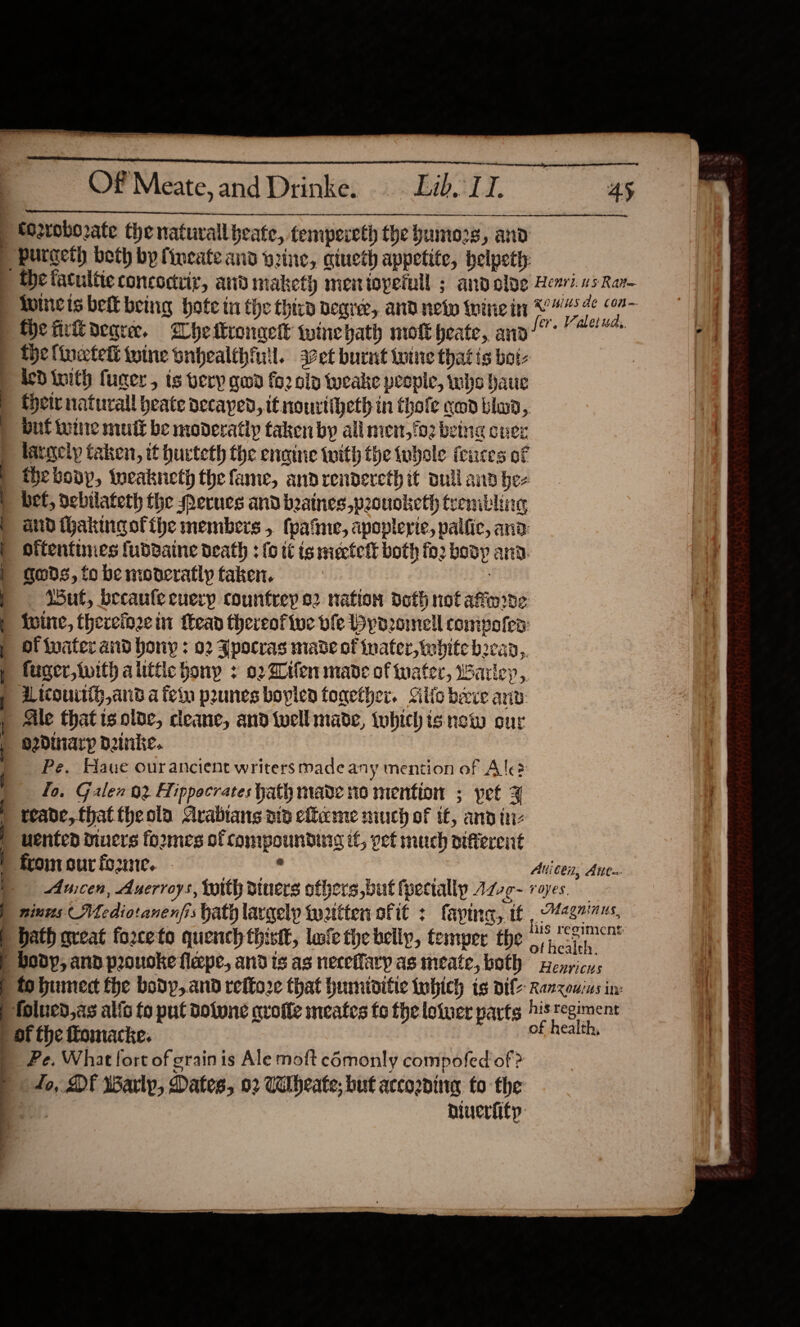 —————— —   Of Meate, and Drinke. Lib. LI. 45 to2roborate the natuvall beate, tempereth the yuunors, and _ burgeth beth by {incate and wine, qiueth appetite, helpett the tacultieconcodvir, and maketh menioperull ; andolye evi. 05 Rar luIncis belt being hote tu the third degree, and netw wine it 2 ae | the fir oearee. Whe tronaek winebaty molk heate, anal 8 ) Delinetel twine onhealthfil. a¢et burnt wine that is bot- | ded inith fuger, ts very gwd fo2 oly tweake people, who haue {pete natural heate decayed, it nourtiheth in thofe cod blood, but toe mult be moderatly taken by all men,fo2 being over largely taken, it hucteth the enaine (with the tubele feuces of the boop, tweakneth the fame, andrendereth it oul and he- “bef, oebtlateth the Merues and beainespoouoketh trembling and thakingofthe members , fpatne, apoplerie, palfic, ana: oftentimes fubdaine death : {0 tt is mieetelt both fo2 body and. gods, fo be moneratly taken. | Sut, becaufe cuery countrey 02 nation doth not afnrde {uine, thereio2e it Mead thereofive ble Hydzomell compofen: _ Of water and hory : 02 Jpocras made of inater, white becad,, fuger,iwith alittle bony + 02d tfen made of water, Barley, icouiti, and a feba prunes boplen fogether. Silo becve anid Ale that is olde, cleane, and well made, tubichis new one e2dinarp dDinke. | Pe, Haue ourancient writers made any mention of Ale? fo. Galen 02 Hippocrates hath made no mention ; pet ¥ teade, thattheola Arabians ata eflaeme much of tt, and tr vented diners formes of compounding if, yet much diferent from our fo2une. . Avicen; Ants Au;cen, Axerroys, toith diners ofhers,but fpectallp Azve- roves. | nines AMediotanenfis hath largely twattten of it : faying, tf R MANES bath great forceto quench thistt, lufe tye belly, temper the Sci), body, and prouoke flepe, and is as neceflaryp as meate, both wenricns to hiunect fhe body,and reffo2 that humiditic fubich is vile Ranxouius in: | folued,as alis fo put dotwne qrofte meates fo fhe lotuer parts his regiment | of the fomacke. of health, Pe. What fort of grainis Ale moft comonly compofed of ? to, DF Warlp, Dates, 02 Cilbeate; but accoaninag to the niverfitp:   ee 6 OF oes ese ————— a S| SS. ES ee eg a SS ~ al i fi 4 Se Ey ee ae   