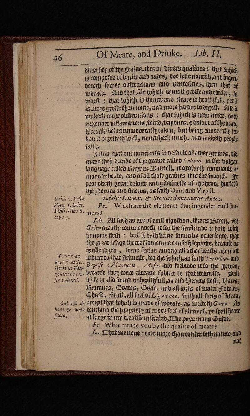   Neat. inc toe TY kat, catiy ber te ee hae as See Of Meate, eee ae sera! LAOS DEE SOE pinecfity of the gratite, itis of Ducts qualities: that tupicy is compofed ofbarlie and cates, doc tefle nourtth and ingen, ~ peveth fetver obffrudions and beittofities, then that of Wwheate. And that Ale tobtch ts moll qroile ann thicke , ig (uot + that which ts thuncand deare is healthful, peti is nioze grofic than inine, aid mo2c harder fo diget. Alto it maketh mozeobitiudions : that tohich is new mane, aoty engender inflammations, wind, vapours, ¢ dolour of the bean, fyectaity being immnoderatly taken, but beuig moderatly tae ken it migeiteth twell, nouriijeth much, aad maketh people 3 find thatour aunctents in defaull of other graines, dip wake cheir Duinke of (he qvaure called Lodem, inthe bulgar lancuage called ape 02 Darnell, tf avotneth commonly a maid toheute, and of all thofe qramnes itis the tuoo2tk., Ft poousketh great dolour and qiopineffe of thehean, hurteth the #erues and fineivs, as fatth Ouid and Virelll. and Drinke. Lib. IJ. a or - Guid. 1, Fate lufelix Lelinm, c Steriles dominantur Auena, Virg 1, Geor, Pe, Whichare che elements that ingender euill hus 3972. 6/2 ; CIP. 7.4 Joh, Ail fuch as ave of enil digetion, like as tBacon, pet Galen qveatly commendeth tf fo2 the firralifude tt hath {with humane fleth : but itbath bene found by experience, that the caveat plage thercor iometime caufleth lep2ofic, becaule ag tgalleangen , fonie vine among all other beats are mot as am. fubiect to that ftcknelic, fo2 the tobich,as faith Terenlican am Po eae Bapift Mantun, Adofes div forbivde if to the Fetwes,                   fervaleiud. Dyete 18 alio found dribealthfull,as alfo Wearts fleth, Bares; Lammes, Ooates, Oefe, and all forts of water Fotules, Cheefe, sruit, all foxtofL igumena, Iwith all {o2ts of b2ead, Gal, Lib de Srcept that tohich ts made of tubcate,as tw2tteth Galen. AS bone malo Couching the propriety of euery fort of aliment, pe tall heave fucco, at large in my treatile intituled, Zhe pare mans Duide. Pe Whatmeane you bythe quality of meate2 Jo. Shat tue neue create moze than contenteth nature,and ae OO ee eee *