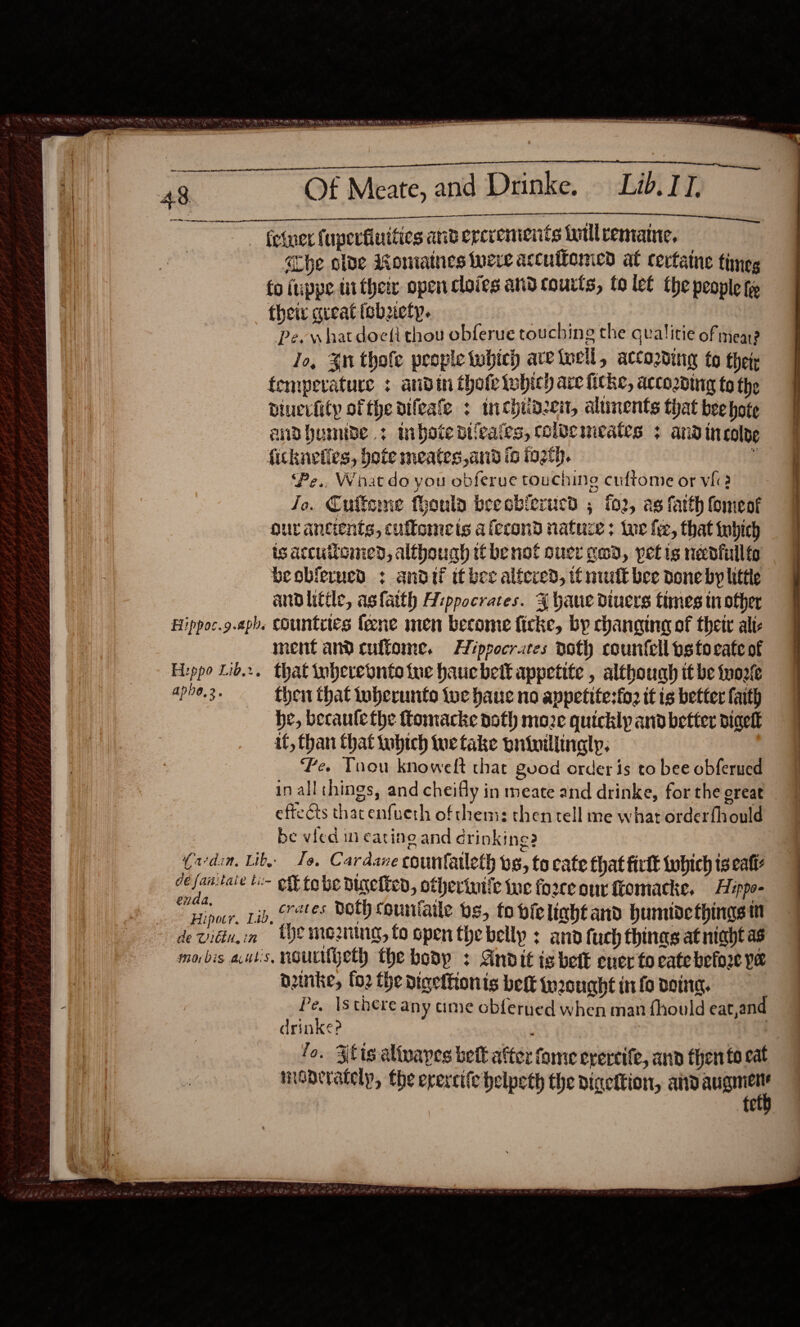 A Oe I tO Flippoc.9.aph Hzppo Lid... t 47138, 2 2  Of Meate, and Drinke. Lib. IT.  athe olve Romiatnes weve accuffomed at cevtaine times fo fuppe ti their open cloies and courts, to let the people tye theis great icbuetp. | Pe. what doeti thou obferue touching the qualitie of meare Jo, $n thole people which are toell, according to thet: fempevature : andin thofe Which are fiche, accozding to the biuevhity ofthe difeate : inchiidzen, aliments that beehote andbumibe .: mibotedifeates, coiemcates + andincolde fickneties, bote meates, and io tot.  ‘Pe., What do you obferue touching cuftome or vf? Jo. Cufteme feoula beeoblerucd ; f02, as fatth Comeof our ancients, culfomets afecond nature; Lue fie, that tubich is accuiioined, although ti benol ouce gad, petis necdfullte beoblerucd ¢ andif it bee altered, if nuit bee Done by little andlitile, asfatth Hippocrates. {J haue diuers times in other countites lene men become ficke, by changing of their alic ment andcuftome. Hiprocrares noth countell pstocate of that inbevebnitoe tue haucbelt appetite , although it be fyoefe thet that tuberunts tue baue no appetite:fo: it is better faith he, becaule the ttomacke doth moe quickly and better digetk it, than that tubich tue take pniuillingly, Le. Tuou knowelft that good order is to bee obferued inall:hings, and cheifly in meate and drinke, for the great effets thacenfueth of chem: then tell me what orderfhould be vied im eating and crinkine? enda, Hipacr, Lib de Vidi, in crates both couniaile bs, fo bie liaht aii bumude things mn {he mooning, fo open the belly : and fuch thinas at niadt as  aunke, fo2 the digetfionts belt ir2cught in fo doing. Pe. Is there any ame cbferued when man fhould eat,and drinke? ; fo. Zlis alivayes bet alter fome erereife, ann then to eat maderately, the evercife helpeth the digeltion, and we fe 