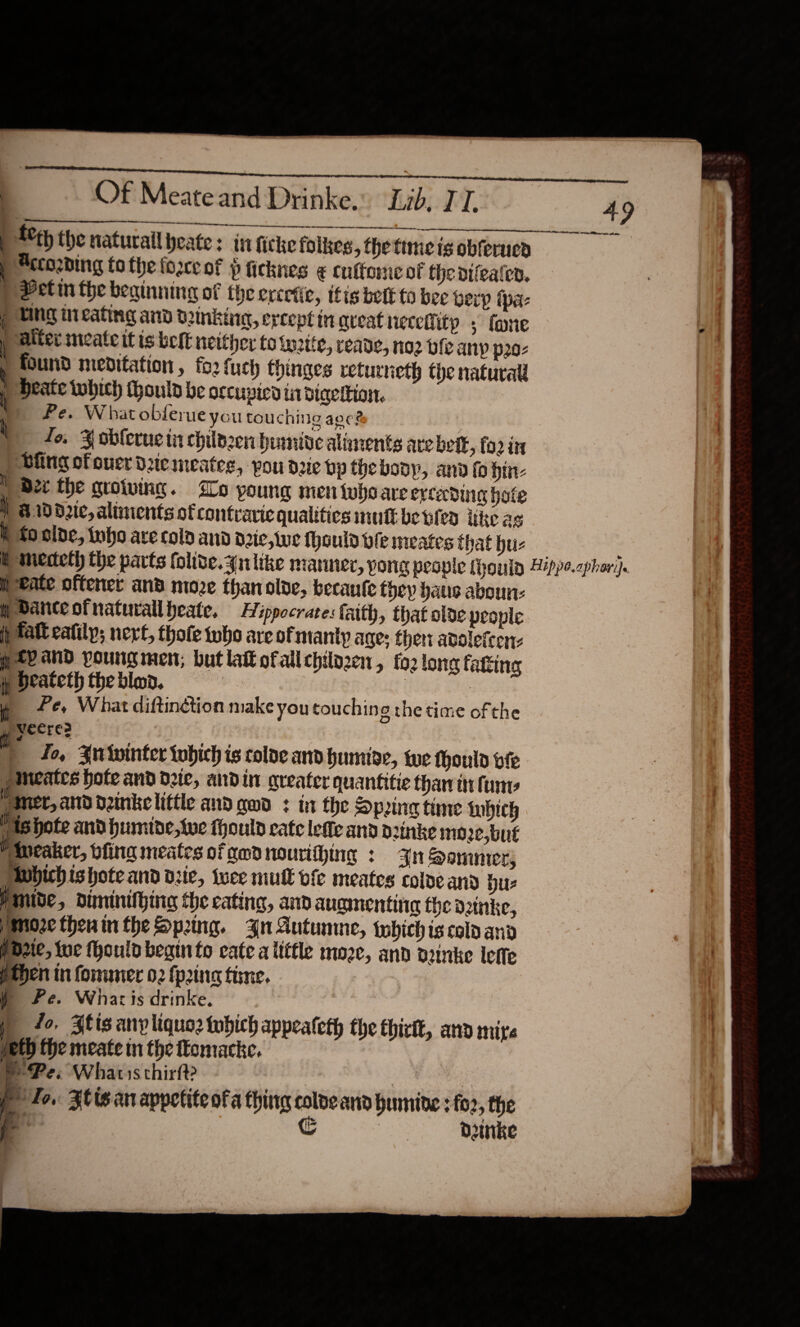  ee Of Meateand Drinke. Lib, TI. \ A See | Ace the naturail yeate ; Accosding to the force of Pficknes ¢€ cuffome of the nifeaten, Petin the beainning of the excetic, itis betE to bee berp {pa- ring tu eating and Denking, ercept in qreat neceffitp ; fone alter meate it is belt neither to write, reade, no2 ble anp p20- ) found meditation, fo2 fuch hinges returneth the natural ; Heate which (hould be occupied tit diqettion. Pe. What obferue you touching aoc? ! fo, ¥ obleruc tn childzen humive alanents are belt, fo2 its ) Bing ofouerduemeateg, pou duc bp thebopyp, and fo hin- D2 the quoting. Lo yo ung men tubo are evceding hate | &amp;.10d2ic, aliments of contraric qualitics mui betes ike as  i to olde, inho are cola and d2ic, tue Mould ole meates that hu- i | peate oftener an’ moze than olve, becaufe they haus aboun- Dance otnaturallheate, Hippocrates faith, that olde people if fat cafily; next, thofe who are of manip age; ther adolefcen: pee and youngmen, butlaofallchilozen, fo2 long fatting y Deateth the blo, CUR eed Pe, What diftinction make you touching the time ofthe g yeere | fo, Zwtointer tohich is colde and humiae, te thoulo be mieates hote and dee, andin greater quantitie thar it fine # me, and dnkelittle and gwd : in the Spring time fabich Pishote and humide, we thould cate lette and dzinke moze.but Miicaker, bfing meates of amd nourithing : Jn Sommer; Mvbich ishote and vic, twee mull vie meates cole and hu Mmive, diminithing the cating, and aucmentina the datnke, moze thenin the Spring. 4n Autumne, {which is cold and iozie, lue fhould begin to cate a itttle moze, and aeinke lette Then in former 02 {prin time. ) Pe. Whar is drinke, ) fo, Blis any liquoz which appeateth the thirtt, seth the meate in the omacke. WP Pe. Whatis thirft? P10. Ztis an appetite ofa thing colveand humine :fo2, the j ly ) dinke      anid mite i, on