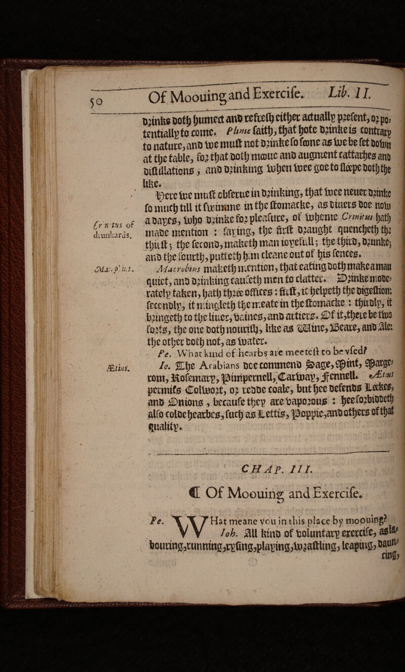                     €. 50. mS OE Moouing and Exercif Li lL a eel niin eR Drinks doth humed and refreth cither actually pretent, o2 pp, tentiallpto come. PA faith, that hote dunkeis contrary to nature, and Wwe mutt not dinke (fone as We be fet dofyy at the table, fo2 that doth meouc and aucment caftarhes anp Diftilations 5 and Dking Lwhen luce woe fo flepe doth the like. | “-Weretee mutt sbfervein dinking, that toce neuer danke | fo mich till it fimme inthe omacke, as biuers doe no | fr nitus of DAES, Who puinke for pleafure, of tohente Cremirws hath | deuntards, made mention &gt; faxing, the arit Deauahle quencheth th: 7 thik; the fecond, maketh man topetull; the third, o2unke, ] aud the fourth, putteth hun cleane out of his {entes, | Magis. Aacrobivs maketh mention, thateatingdothmakeaman J quiet, and detnking cauteth men fo clatter. &lt;Dzinke mone: | ;  rately taken, hath thed offices : felt, tt helpeth the pigettion, fecendly, itmtngleth the meate in theffomacke + thualy, tt boingeth to the liner, vaines, and actiers. DE it,theiebetioa | foots, the one doth nourtly, tke as Cie, Weare, and Ale: the other sot not, as (water. Fe. What kind of hearbs are meetett to be vied? Bins. Ie. Khe Arabians aeecommend Sage, Mint, Barger rom, Rofemary, Pimpernel, Carway, Sennell. eAtms permits Coltwo2t, o2 reane coale, but hee defends ALeckes; and Dnions , becaufe they are vapozons &gt; heefozbindetl alfo — hearbes, (uch as Lettis, Poppic,andathers ot that qualify. i  aN ee er en SE CH Ap. ITI. @ Of Moouing and Exercife. Pe. \V P Hat meane you inthis place by moouing? | Joh. All kind of boluntary ercrctic, asl bouring cunning rpfing playing, twozattling, leaping, ye Palit)
