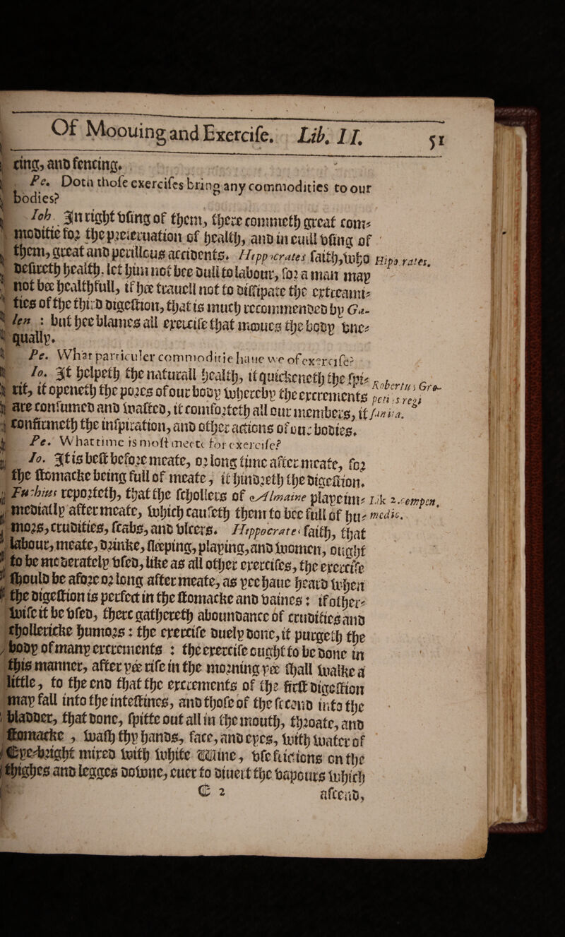    Of Moouing and Exercife, Lib. LI. ee    cing, and fencing, | ! _ Fe Dota thole exercifes br; ne any commodities to our bodies? | Joh. Auright dling of them, there conmueth areat con ) mModitic fo2 the preiervuation of health, andin cul ofing of , them, great and pevillous accidents. /Teppcrates fatth,twko Hipa yates, | Deliveth heaifh. let hininet bee dull to labour, fo2a maint map hot be healthful, ti hee traucli not to biffipate the ertceamnt- * fies of the thiza bigetiion, thatts much recommended by Ga- i fen : buthee blames all ereicife that mmucs the boty brez i gually. Pe. What parriculer commoditie haue we of exer (a? mR fo. Sf helpeth the natural Health, ifquickeneth the fie.» jie h tit, if openeth the porcs ofourbovy luberchy theercrements pers regi y ate comfumied and inaited, tt contloteth all eur inembers, tf fasira. f POntiuneth the infpiration, and other actions ofeuz bodies. Pe. Whattime is moft mecté tor exercife? y_ 42. Stisbet befor meate, o2long time after meate, fo2 the tlomacke being full of meate ; it hind seth the diaeiftion, ) Fu his veporteth, that the febollers of « Aimaine plapetnt: rik 2.cempen, ( mediatlp aftermeate, {which cauieth their fo bee full of hue medic. pos, trudities, fcabs, and bieers. Hippocrare: faith, that J labour, meate, dunke, feepina, playina,and luomen, ouche ‘tobe nicaerately bien, like as all other evercifes, the evereite Mould be afore o2 long after meate, as peehauc heavy whet P the digeftion is perfect in the ftomacke and vaines : if other: inilcit be bled, there gathereth aboundance of cruviticg and hollericke humogs : the erercife auely donc, it purgeth the pbody ofmanyercrements : theerercife cunhtto be done in THis manner, after pe rife inthe moming ye thal {uaike a liffle, to the end that the erciements of the fict diaeition may fall into the inteftines, and thote of the fceavin info the )bladder, that done, (pitte out allin the mouth, f)20ate, ard Momacke , wath thy hands, face, andeyes, {utth tater of Cye-hught mired with white Wine, wleficions on the Hhighes and leanes votwne, cuer to Dtueit the vapours which es C: P aftend, 
