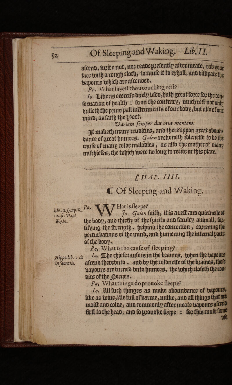   PR | Bh at, Cra gy ey ee ’ ing                         Ot Sleeping and Waking. Lib IT. rer reer eee ae a. RRC RMT RORY ee atcenb, inrite not, nozreadepzclently after meate, rub yoy, tace with aroucy cloth, fo cautctt fo evball, and diflipate the yapours which ave alcended. : . Pe, What fayett thoutouching ref? To. Like as ereretfeduely olen, hath aveat force for theroy, feruation of health + foonthecontrarp, muchrettnotonly nulleth the pancipall mitruments ofour body, but alfoofoy, | lund, ag fatth the Poet. } | Uariam femper dat otia mentem. at maketh many ceudifies, and thereoppon great abouty 7 parce ofareat humors. Galen vechoneth tdlenefle tobe the caufe of many colve maladies, as alio the motherof manp 7 mifchicfes, the twhich were tw long to recite wn this place,   (HAP. 111. @ Of Sleeping and Waking,  he fp bee T Hat isfleepe? Nee ear VV fo. Galen faith, itis areft and quictnelleot Eun. — the body, andebiefip of thefpirits and faculty armmiall, foy fifving the firenath, pelptiig the concoction, coareding the perturbations of the mind, and bumecing the internal parts of fhe body. | Pe, Whatisthe caufeof fleeping? Hippadib.x de. 1 sche chicfecaule isin the beanies, when the vapours infemniis, atcendtherebute, andby the colonetle of the beaines,thole — — papours arefurned bnto humo2s,, the tobich clofeth the caw pits of the erucs. : Pe, Whatthings do prouoke fleepe? Le. Ailfuch thinges as make aboundance of bapoutss like as wine, Ale full of bavme,.milke, and all things thatate © moi and colae, anaconunonly after meate bapours aleene firll tothe bead, and foprouokeflape : fezthiscaule eo ae _ —,