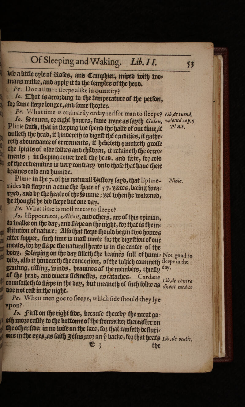  (ESSE SG ESS. hae OT pv MRR Bic alittle opleot ttofes, ana Camphier, mired with too- | Mans milke, and apply it to the temples of the head. ») Pe. Docailmen ileepe alike in quantity? ) 4e. What is according to the temperature of the perfon, : fo2 fome feepe longer, and fome thooter.  Pe. Whattime 3s ordinarily ordayned for man to fleepe? 1:5.de twend, p Plinie faith, that tn fecping twe (pend the alte of ont time,it 7%. » Dulleth the head, it hindercth fo digett the crudities, if gathe-  Eeth aboundantce of ercrements, it bebeteth emaketh grotte the (ptrits of oloe folkes and childzen, it refaineth the excre- i ments ; in feping coucr {well thy head, and férte, for col it of the ertremities is very contrary buito thofe that baue their beainescoldandhumide. _ Plinic in the 7. of hig naturall Bitter» fayd,that Epime- —Plinie, Hides did fleepe in acaue the fpace of 57. yeres, being twea- ) typed, and by the heateof the Sunne ; pet inbenbe wakened, He thought be aid fiepe but one day. . ) Pe. Whattime is moft mectero {leepe? Jo. Hippocrates, eZtius, and others, are of this opinion, ) fo twalke on the day ,and fleepeon the niaht, fo2 that is thein:  fitution ofnature; Alfothat flepe hould begin tivo houres y alter fupper, fuch time is mott mete fo2 the digettion of our ” incats, for by flepe the naturall heate is in the center of the ony. Sleeping on the day filleth the beaines full of bumt: Not good to | dify, alfo it bindeveth the concoction, of the which commiecth Aleepe in the Santina, rifting, winds, heauines of the members, chiefip aay 1 Of the bead, anddiuers ficknefies, ascatarhes. Cardane Lib-de-ehoitee Y counfatleth to fieepein the day, but meaneth of (uch folke as gicent medico Pdocnotrekinthenight. | # Pe. When men goe ro fleepe, which fide fhould they lye ¥pon? | F fo. Firlk on the right fide, becaule thereby the meat qo- ®th moze calilp to the bottome of the ftomacke; thereafter on p Sheother fide; tr no {wile on the face, fo2 that caufeth defluri- p aus in fhe epes.as faith wae on p backe, fog that heats rib. de oculis, go | ee the ie ay    
