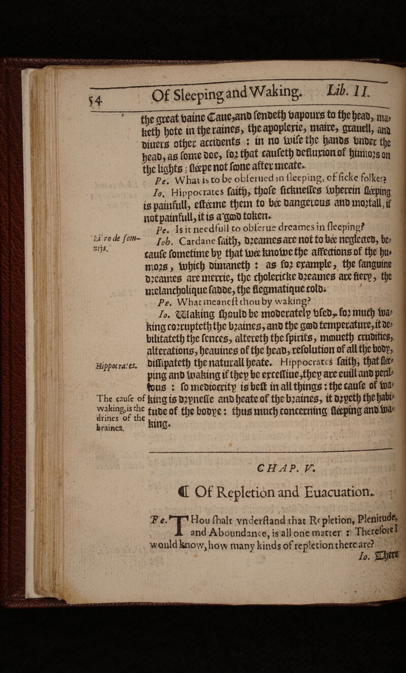 H}\ * the qveat baine Cauc,and fendeth bapours to the head, mg, Keth hote in theraines, theapoplerte, mate, grauell, any i | piners offer accipents + Ut 10 foie the Hands onder the ii head, as fome doc, fo2 that caufeth Deflurtonof huniors oy | the lichts ; flape not fone after meate.. Pe, Whatis to be obferned in fleeping, of ficke folkess Jo, Hippocrates faith, thole ficknefics tuberem feping is paurfull, efteme them to be bangersus and moptall, if notpainfull, itis a’gud token. oe Pe. Isitneedfuil co oblerue dreames in fleeping? oie de fom Toh. Cardane faith, deeamesare not tobe neglecen, bee ig saute fometime by that we knolwe the affections of the hus mows , iwhich dinaneth : as for erample, the fanguine Dcammes aremerric, the cholericke Deeames ave fiery, the wlancholiquefande, the fleqmatiquercold. = Pe, Whatimeane{t chou by waking? To, UVaking fhoulp be moderately bled, for much twa king co2rupteth the baines, and the gad temperature, itoe bilitateth the fences, altereth the fpirtts, mmueth cvunities, alterations, heauinces of the bead, refolution of all the body, ping and waking if they be erceffiue,they are eutll and peal tous 3 fomedicerity is bett inall thus : the canfe of to drines of the braines, wakingisthe tupe of the booye: thus much concerning laping and ine ng.  CHAP. F. @ Of Repletion and Euacuation.. Fe.” Hou fhale vinderfland chat Re pletion, Plenitude, would know, how many kinds of repletionthere are? _                             