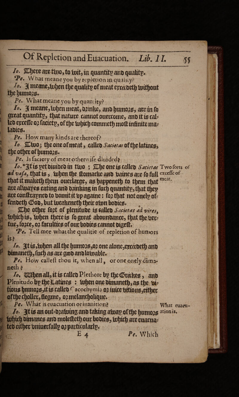        A ett ttt  Jo. Phere are tiuo, to iit, in quantity ann quality. Pe. What meane you by repletion in quaiiy? fo, Ameane, {when the quality of meat ercaeth without the hums. : Pe. What meane you by quantity? | fo. Jmeane, ben meat, vinke, and humozs; ate in fo great quantity, that nature cannot overcome, and itis cal: ied ercefleo2 faciety, of the which commeth mott infinite ma: ladics. Pe. How many kinds are thereof? fo. Dtoo; theoneofmeat, called Sacieras of thelatines, fhe other of humozs. Pe. Isfaciety of meat otherwife dinided2 Jo.*3fis petoiuidedin to ; Wheoneigcallen Sacicras a4 vafa, thatis , ‘when the tlomacke and baines are fo full are allnaypes cating and dinking in {uch quantity, that they are conitvapnea fo bonuttt bpagaine: for that not onely of fendeth on, but tueakeneth their otynbodics. abe other foet of plenitude ts sallen Sactetas ad vires, Anbichis, toben therets fo great aboundance, that the ver: fue, force, 02 faculties of our bodies cannot diceft. Pe. Tell mee whatthe qualitie of repletion of humors is 2 fo. $tis,when all the hunw2s,02 one alonc,erccedeth and Dimanceth, {uch as ave god andloiwable. | Pe, How calleft chou it, whenal], orone onely dima- neth 2 To, MMberrall, it is called Plethore by theBreckes, and Pe. What is evacuation orinanition?  &gt;) ~—— Two forts of excefle of meat, What euzei-