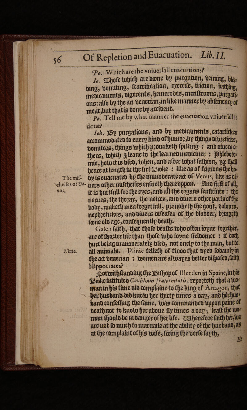     Of Repletion andEuacuation. Lib, IT. tae mn ge ee Pe. Whicharethe vniuerlall evacuations? Jo. Whole which aredone by purgahon, ozning, bly. Dig, Homiting, (carrification, erercile, friction, bathing, mrevicaments, nigerents, hemerod¢s, menilrusus , purnatt: ong? alla by the act benertan wi like manner by abiiinency of meat, but thatis done by accident. Pe. Tell me by what manner the euacuation yniverfall js done? — | . Joh, Wy purgations, and by medicaments catartickes accommodated to enery kind of humo2,by thurgs dioeticks, pomitors, fhinas twhich prousketh (pitting : and dtuerso- thers, tubich Aleancto thelearnedmediciner + Pblebotes . | mie, howw itis ofed, thei, and after iphat fathion, pe hall 7 beare at length in the firt ake ¢ like as of frictions the bo- | ) | 56  Themif. ayisenacuated by the inunoderate act of Venus, like as di scheifes of Ue- porg other mifcheifes enfueth therebppon. And firt of all, pe if is huvtfull fo2 the epes,and all the ozgans fenfitines : the netues, the thozay, the netres, and diners other parts ofthe body, maketh men forgetiuil, prouoketh the gout, dolours, nephetickes, anddiuers Dileates of the blander, bemgeth fone aly age, confequently death, * | Galen faith, that thole beaits {oho offen topne fogether, are of fgoater life thant thofe tubo topne fieloomer : tf doth burt being inumoderatelp ofed, not onelp to the man, butts Pini, gl antmals. . Plinie felleth of tivo that nyed fodainlym the ac benerian ; fuomenare alivayes better difpalen, faith, Hippocrates? Hotivithitanding the Withop of Ilerden in Spaine, this Wokeintitulea Conflium fraternitats, reporteth that a luo 4 wanin bis tine did complaine to the king of Arragon, that ~. Per husband.did know her thirty times: a dap, and berhus? bandconfetling the fame, was commanded bppanpaine of death not to knot er aboue fiytinies aay; leatt the wor tan fhould be ttidancer of her life. Wiherefore faith hee, Wwe are not fo much fo maruaile at the ability of the husband, % at the camplaintothis tuife, (cing the verle fayth,