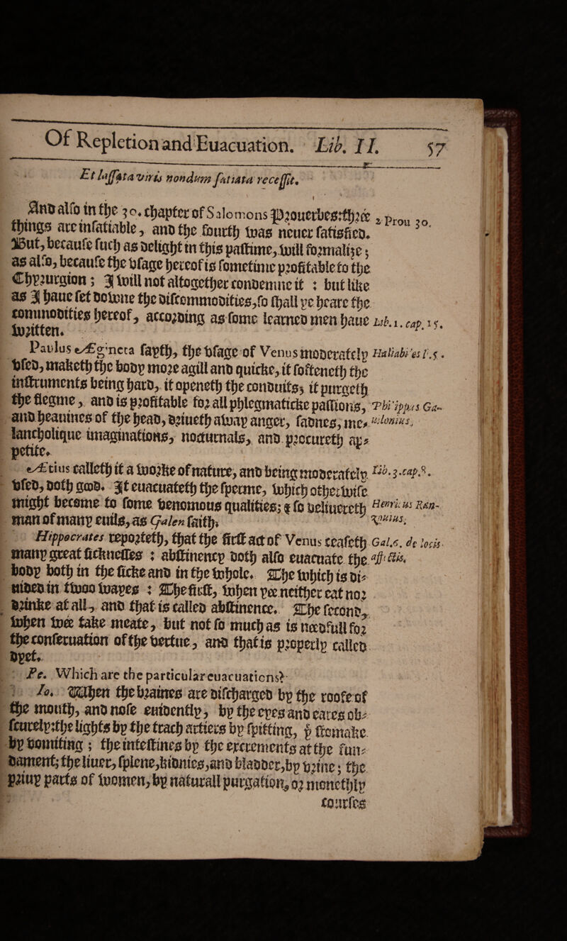  Of Repletionand Euacuation. Lib. TI. aan a ane omme eASCSARMSIS A OIA Et laflata Virts nondumy fatiata veceffit. AND allo tn the 3.0. chapter of Salomons Poucrbessthace ,. things aretnfatiable, and the fourth tnas neuer fatisfien. Mut, becaute {uch as delight tn this pattime, will forzmalize ; as al‘a, becautle the plage hereof is fometinie peofitable fo the Chprurgion ; FJ will not altogether convemucit : but like as J hauc fet dotwne the biftemmoditics,to thall pe beare the comunodities hereof, accozping as-fome learned men haue wb. 1. cap.35, Paulus eLenera fapth, the plage of Venus moneratelp Haliabi'es I’. . bled, maketh the body moze aaill and quicke, it fottencth the inficuments being hard, if openeth the conduits; it pnracth the fleqme , andis profitable fo2 all phleamaticke pallions, Pbi'ippss Ga- “and beanines of the bean, azineth away anger, fades, mesons, lancholique imaginations, nodurnals,. and. procureth ays petite. : , e4: tius calleth it a tuozke ofnature, and being monerately, 4-3-¢47.%. bled, Doth gad. Ft euacuateth the fperme, lwhich othertvife might become fo fome penomous qualities; ¢ (oc belinereth 107% # Ren- “manofmany euils,as Galen faith, Bees | _) -Elippecrates vepoateth, that the firtt actof Venus ceafeth.Gal.c. de locis | Many great ickuelles ; abftinency doth alfo evacuate the ai: hs, body both in the ficke and in the Inhole.. he tubich ts di- “nibdenin tives tvapes 3 Wheficl, inher Pee neither eat no2 _-Bnke at all,. and that is callen abftinence,. he fecond,, | inhen twee take meate, but not fo muchas is neptull fo2 the conferuation of the vertue, ana thatis property callen. ‘Dyet.. Pe. Which are the particulareuacuations?: fo, Galen the beaines are nifeharqed bp the rootent fhe mouth, andnofe enioently, by theepesanp cares ob. fcurelp;the lights bp the trach artiers by fpttting, p fomake. by Lowniting ; the intettines by the ercrements at the fui Dament; theliuer, fpiene,bidnics and blaoder,bp gine; the. Paiuyp parts of tvomen, by natural purgatton, o2 menethip fourles Prou 30.   