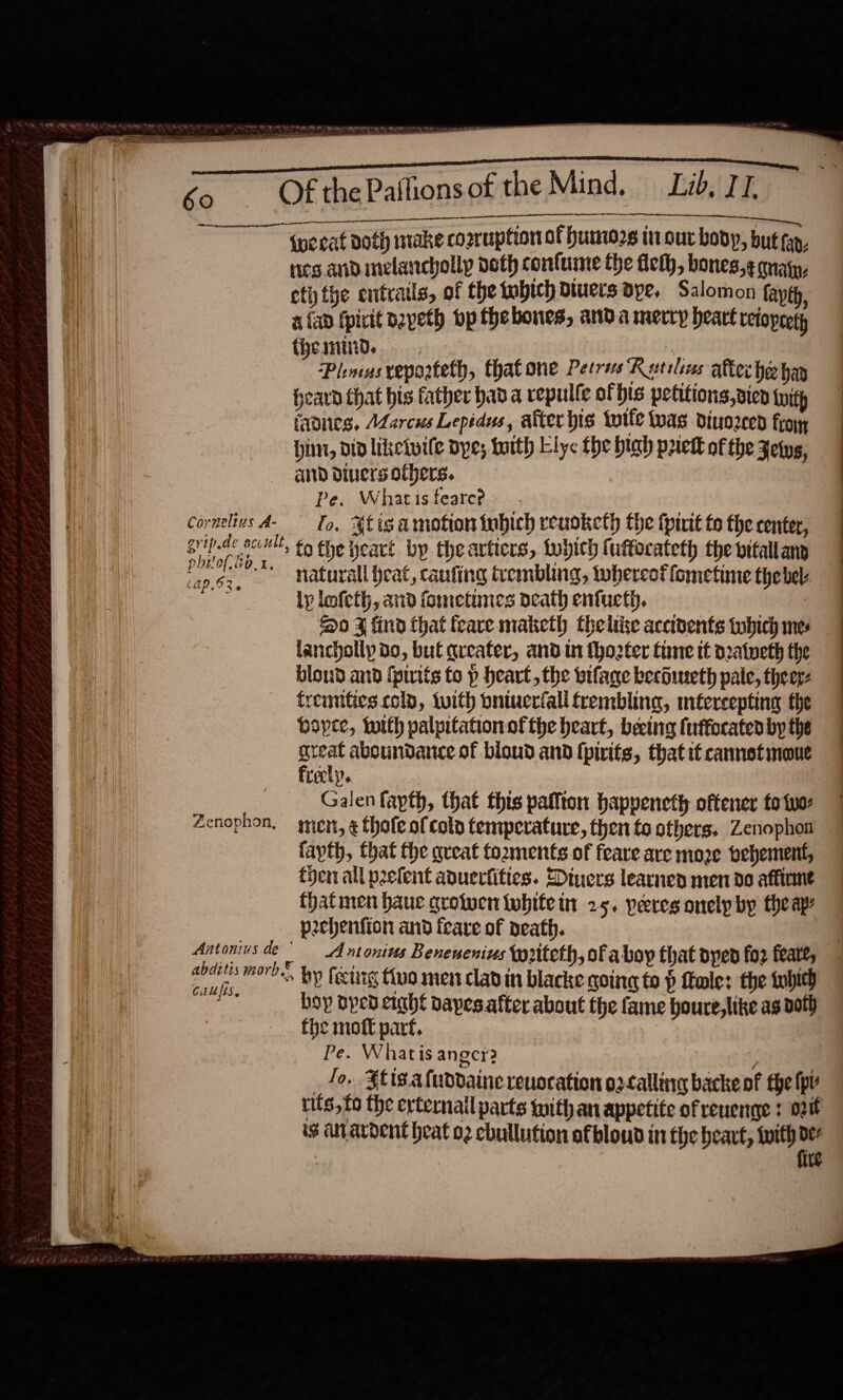   ee — wee poe 1 at ees —— a lel “* . PS Re ag COAT E gy A ERED . ae —— . = Of the Paifionsof the Mind. Lid, TI, PGT AML {we eat Doth mtake cosruption of humo2s in our boop, but fap, ies and melancholy deth conlume the fet, bones,¢ magn, etiy the entrails, of the tobich divers dye. Salomon fayth, aap tpictt dayeth op thebones, anda merry heart reiopeety fhemind., ie. Plincas veporteth, that one Perris Rutilius after he hay heard that bis father hav a repulle of his petitions, vien tuity faves, Adarcus Lepidus, after bis totle twas diuozced frog hint, did likeivile dye; with Ely the hiah pret of the Jets, and diners others. Cornelius A- — [o, Ht ig amotion tubich reuoketh the tpirit fo the center, Bhd aie *, to the yeart by theartiers, which {uftocateth the vitallany | ap.6;, Naturall heat, caufing trembling, tobercot fometime thebel. : lp lmfeth, and fometunes ocath enfucth. 7 So J find that feare maketh thelike accivents twhich mes bloud and fpirits to p heart, the vifage becdineth pale, theer- fremities.col, twith pniucriall frembling, mtercepting the bopce, with palpitation ofthe heart, beeing fuffocated by the svat aboundance of bioud and [pirits, that if cannetimoue Leek}. : | Galen fapth, that this paffton hapyeneth oftener fo tuo Zenophon, men, ¢ thofeofcolo temperature, then to others, Zenophon . fayth, that the queat fozments of feare are moze pebement, fjen all peefent aduerfities. Diners learnen men do affirme that men haue crotwen twhite in 25. peres onelp by the apy pechenfion and teare of death. Antonius de | Antonius Benenenins tpriteth, of aboy that dyed for feat, iii mor?» by feetig tua men clad in blacke going to p tole: the tubieh Pare hoy oped eight vapes.atter about the fame houre,like as doth the moft part. : | Pe. Whatis anger? ; _ Jo. Slis.aluddaine revocation o2calling backe of fhe (pl rits, fo the erternail parts mith an appetite of reuenge t oi is Guyardent beat o2 cbullution afbloud in the heat, ag | te 