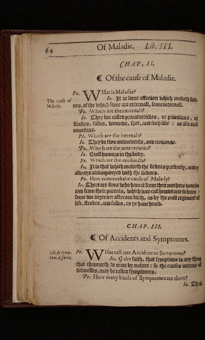    a th ee 64 Of Maladie. Lid. II. pi nr CHAP, II, @ Ofthe caufe of Maladie. Pe. &amp; N/V Hatis Maladie? | ic ease % fo. Xf tg tome affection habiey maketh tie. Malady. nes, ofthe which fome are erferiall, tome titernall, Pe, Which are theexternal!? Jo. Whey boc callen procataritckes , 02 prtmttines, ag fixokes, falles, wounds, het, andfuchlike : ag alicenit nourtiure. | Pe. Which are the internals? To. TWhepbe tins antecedents, and coninnde. Pe, Whichare tne antececdeiits? : Jo. ECullbumos i thebody. Pe. Which are the coniunéts? | Jo, lis that tuhich maketh the ficknes prefentlyp, anvis always atconipanyed twith the ficknes. Pe. How commeththe caufe of Malady? Jo, Hhereare tome twho haucit from theirmothers wombe etd froni thety parents, tubtch tuce call bereditarie ficknes 3 fome doc Ingender afterour birth, as by the entll reatment ot lite, firokes, ana falles, as pe faucheard.   wea Pte +  ~, @ Of Accidents and Symptomes. v Yi ee ton A. feren, - How many kinds of Sy mptomes are there? Fo, The